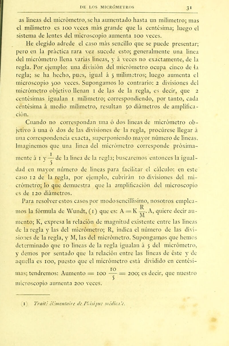 as lineas del micrómetro, se ha aumentado hasta un milímetro; mas el milímetro es 100 veces más grande que la centésima; luego el sistema de lentes del microscopio aumenta 100 veces. He elegido adrede el caso más sencillo que se puede presentar; pero en la práctica rara vez sucede esto; generalmente una linea del micrómetro llena varias lineas, y á veces no exactamente, de la regla. Por ejemplo: una división del micrómetro ocupa cinco de ia regla; se ha hecho, pues, igual á 5 milímetros; luego aumenta el microscopio 300 veces. Supongamos lo contrario: 2 divisiones del micrómetro objetivo llenan 1 de las de la regla, es decir, que 2 centésimas igualan 1 milímetro; correspondiendo, por tanto, cada centésima á medio milímetro, resultan 50 diámetros de amplifica- ción. Cuando no correspondan una ó dos lineas de micrómetro ob- jetivo á una ó dos de las divisiones de- la regla, procúrese llegar á una correspondencia exacta, superponiendo mayor número de lineas. Imaginemos que una linea del micrómetro corresponde próxima- mente á 1 v — de la linea de la regla; buscaremos entonces la ijnial- } 5 o o dad en mayor número de lineas para facilitar el cálculo: en este caso 12 de la regla, por ejemplo, cubrirán 10 divisiones del mi- crómetro; lo que demuestra que la amplificación del microscopio es de 120 diámetros. Para resolver estos casos por modosencillisimo, nosotros emplea- mos la fórmula de Wundt, (1) que es: A = K ~. A, quiere decir au- mento; K, expresa la relación de magnitud existente entre las lineas de la regla y las del micrómetro; R, indica el número de las divi- siones de la regla, y M, las del micrómetro. Supongamos que hemos determinado que 10 lineas de la regla igualan á 5 del micrómetro, y demos por sentado que la relación entre las lineas de éste y de aquella es 100, puesto que el micrómetro está dividido en centési- mas; tendremos: Aumento = 100 -y = 200; es decir, que nuestro microscopio aumenta 200 veces. 1) Trait: ilimenlairt de PSiisijiu f/téffíca.'e
