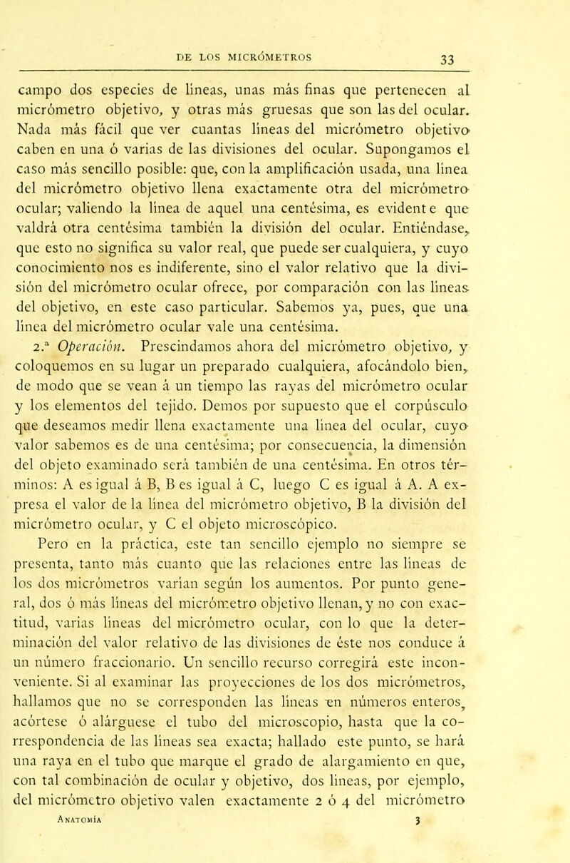 campo dos especies de lineas, unas más finas que pertenecen al micrómetro objetivo, y otras más gruesas que son las del ocular. Nada más fácil que ver cuantas líneas del micrómetro objetivo caben en una ó varias de las divisiones del ocular. Supongamos el caso más sencillo posible: que, con la amplificación usada, una linea del micrómetro objetivo llena exactamente otra del micrómetro ocular; valiendo la línea de aquel una centésima, es evident e que valdrá otra centésima también la división del ocular. Entiéndase,, que esto no significa su valor real, que puede ser cualquiera, y cuyo conocimiento nos es indiferente, sino el valor relativo que la divi- sión del micrómetro ocular ofrece, por comparación con las líneas del objetivo, en este caso particular. Sabemos ya, pues, que una línea del micrómetro ocular vale una centésima. 2.a Operación. Prescindamos ahora del micrómetro objetivo, y coloquemos en su lugar un preparado cualquiera, afocándolo bien, de modo que se vean á un tiempo las rayas del micrómetro ocular y los elementos del tejido. Demos por supuesto que el corpúsculo que deseamos medir llena exactamente una linea del ocular, cuyo valor sabemos es de una centésima; por consecuencia, la dimensión del objeto examinado será también de una centésima. En otros tér- minos: A es igual á B, B es igual á C, luego C es igual á A. A ex- presa el valor de la línea del micrómetro objetivo, B la división del micrómetro ocular, y C el objeto microscópico. Pero en la práctica, este tan sencillo ejemplo no siempre se presenta, tanto más cuanto que las relaciones entre las lineas de los dos micrómetros varían según los aumentos. Por punto gene- ral, dos ó más líneas del micrómetro objetivo llenan, y no con exac- titud, varias líneas del micrómetro ocular, con lo que la deter- minación del valor relativo de las divisiones de éste nos conduce á un número fraccionario. Un sencillo recurso corregirá este incon- veniente. Si al examinar las proyecciones de los dos micrómetros, hallamos que no se corresponden las líneas -en números enteros? acórtese ó alárguese el tubo del microscopio, hasta que la co- rrespondencia de las lineas sea exacta; hallado este punto, se hará una raya en el tubo que marque el grado de alargamiento en que, con tal combinación de ocular y objetivo, dos lincas, por ejemplo, del micrómetro objetivo valen exactamente 204 del micrómetro Anatomía 3