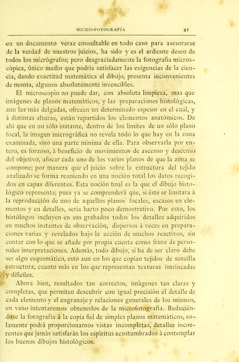 (tMÉt MICRO-FOTOGRAFÍA 41 •en un documento veraz consultable en todo caso para asesorarse de la verdad de nuestros juicios, ha sido y es el ardiente deseo de todos los micrógrafos; pero desgraciadamente ta fotografía micros- cópica, único medio que podría satisfacer las exigencias de la cien- ■cia, dando exactitud matemática al dibujo, presenta inconvenientes de monta, algunos absolutamente invencibles. El microscopio no puede dar, con absoluta limpieza, mas que imágenes de planos matemáticos, y las preparaciones histológicas, aun las más delgadas, ofrecen un determinado espesor en el cual, y á distintas alturas, están repartidos los elementos anatómicos. De ahí que en un sólo instante, dentro de los limites de un sólo plano focal, la imagen micrográfica no revela todo lo que hay en ta zona examinada, sino una parte mínima de ella. Para observarla por en- tero, es forzoso, á beneficio de movimientos de ascenso y descenso del objetivo, afocar cada uno de los varios planos de que la zona se compone; por manera que el juicio sobre la estructura del tejido inalizado se forma reuniendo en una noción total los datos recogi- dos en capas diferentes. Esta noción final es la que el dibujo histo- lógico representa; pues va se comprenderá que, si éste se limitara á la reproducción de uno de aquellos planos focales, escasos en ele- mentos y en detalles, seria harto poco demostrativo. Por esto, los histólogos incluyen en sus grabados todos los detalles adquiridos en muchos instantes de observación, dispersos á veces en prepara- ciones varias y revelados bajo la acción de muchos reactivos, sin contar con lo que se añade por propia cuenta como fruto de perso- nales interpretaciones. Además, todo dibujo, si ha de ser claro debe ser algo esquemático, esto aun en los que copian tejidos de sencilla estructura, cuanto más en los que representan texturas intrincadas y difíciles. Ahora bien, resultados tan correctos, imágenes tan claras y completas, que permiten descubrir con igual precisión el detalle de cada elemento v el engranaje y relaciones generales de los mismos, en vano intentaremos obtenerlos de la microfotografia. Reducién- dose la fotografía á la copia fiel de simples planos matemáticos, so- lamente podrá proporcionarnos vistas incompletas, detalles incoe- rentes que jamás satisfarán los espíritus acostumbrados á contemplar los buenos dibujos histológicos.