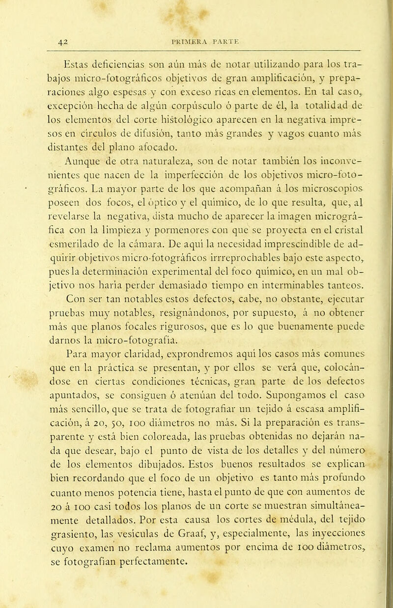 Estas deficiencias son aún más de notar utilizando para los tra- bajos micro-fotográficos objetivos de gran amplificación, y prepa- raciones algo espesas y con exceso ricas en elementos. En tal caso, excepción hecha de algún corpúsculo ó parte de él, la totalidad de los elementos del corte histológico aparecen en la negativa impre- sos en círculos de difusión, tanto más grandes y vagos cuanto más distantes del plano afocado. Aunque de otra naturaleza, son de notar también los inconve- nientes que nacen de la imperfección de los objetivos micro-foto- gráficos. La mayor parte de los que acompañan á los microscopios poseen dos focos, el óptico y el químico, de lo que resulta, que, al revelarse la negativa, dista mucho de aparecer la imagen micrográ- fica con la limpieza y pormenores con que se proyecta en el cristal esmerilado de la cámara. De aquí la necesidad imprescindible de ad- quirir objetivos micro-fotográficos irrreprochables bajo este aspecto,, pues la determinación experimental del foco químico, en un mal ob- jetivo nos haría perder demasiado tiempo en interminables tanteos-. Con ser tan notables estos defectos, cabe, no obstante, ejecutar pruebas muy notables, resignándonos, por supuesto, á no obtener más que planos focales rigurosos, que es lo que buenamente puede darnos la micro-fotografía. Para mayor claridad, exprondremos aquí los casos más comunes que en la práctica se presentan, y por ellos se verá que, colocán- dose en ciertas condiciones técnicas, gran parte de los defectos apuntados, se consiguen ó atenúan del todo. Supongamos el caso más sencillo, que se trata de fotografiar un tejido á escasa amplifi- cación, á 20, 50, 100 diámetros no más. Si la preparación es trans- parente y está bien coloreada, las pruebas obtenidas no dejarán na- da que desear, bajo el punto de vista de los detalles y del número de los elementos dibujados. Estos buenos resultados se explican bien recordando que el foco de un objetivo es tanto más profundo cuanto menos potencia tiene, hasta el punto de que con aumentos de 20 á 100 casi todos los planos de un corte se muestran simultánea- mente detallados. Por esta causa los cortes de médula, del tejido grasiento, las vesículas de Graaf, y, especialmente, las inyecciones cuyo examen no reclama aumentos por encima de 100 diámetros, se fotografían perfectamente.