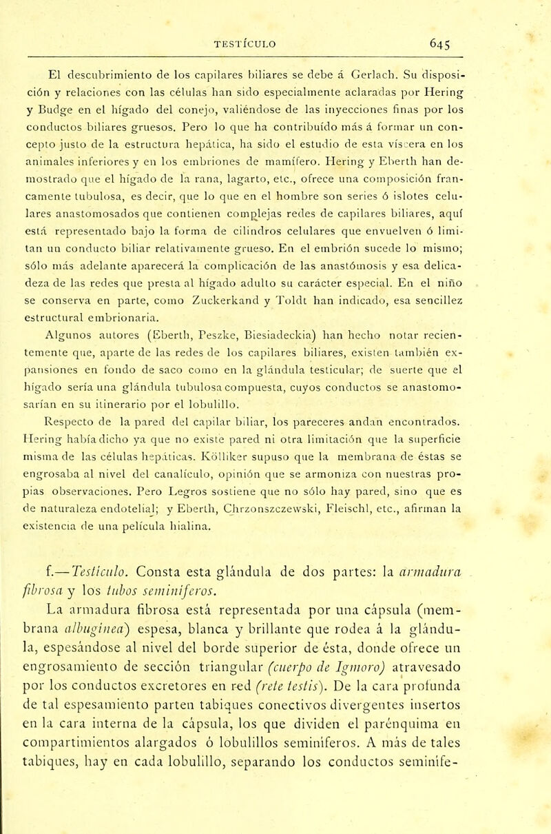 El descubrimiento de los capilares biliares se debe á Gerlach. Su disposi- ción y relaciones con las células han sido especialmente aclaradas por Hering y Budge en el hígado del conejo, valiéndose de las inyecciones finas por los conductos biliares gruesos. Pero lo que ha contribuido más á formar un con- cepto justo de la estructura hepática, ha sido el estudio de esta viscera en los animales inferiores y en los embriones de mamífero. Hering y Eberth han de- mostrado que el hígado de la rana, lagarto, etc., ofrece una composición fran- camente tubulosa, es decir, que lo que en el hombre son series ó islotes celu- lares anastomosados que contienen complejas redes de capilares biliares, aquí está representado bajo la forma de cilindros celulares que envuelven ó limi- tan un conducto biliar relativamente grueso. En el embrión sucede lo mismo; sólo más adelante aparecerá la complicación de las anastómosis y esa delica- deza de las redes que presta al hígado adulto su carácter especial. En el niño se conserva en parte, como Zuckerkand y Toldt han indicado, esa sencillez estructural embrionaria. Algunos autores (Eberth, Feszke, Biesiadeckia) han hecho notar recien- temente que, aparte de las redes de los capilares biliares, existen también ex- pansiones en fondo de saco como en la glándula testicular; de suerte que el hígado seria una glándula tubulosa compuesta, cuyos conductos se anastomo- sarían en su itinerario por el lobulillo. Respecto de la pared del capilar biliar, los pareceres andan encontrados. Hering había dicho ya que no existe pared ni otra limitación que la superficie misma de las células hepáticas. Kolliker supuso que la membrana de éstas se engrosaba al nivel del canalículo, opinión que se armoniza con nuestras pro- pias observaciones. Pero Legros sostiene que no sólo hay pared, sino que es de naturaleza endotelial; y Eberth, Chrzonszczewski, Eleischl, etc., afirman la existencia de una película hialina. {.— Testículo. Consta esta glándula de dos partes: la armadura fibrosa y los tubos seminíferos. La armadura fibrosa está representada por una cápsula (mem- brana albugínea) espesa, blanca y brillante que rodea á la glándu- la, espesándose al nivel del borde superior de ésta, donde ofrece un engrosamiento de sección triangular (cuerpo de Igmoro) atravesado por los conductos excretores en red (rete testis). De la cara profunda de tal espesamiento parten tabiques conectivos divergentes insertos en la cara interna de la cápsula, los que dividen el parénquima en compartimientos alargados ó lobulillos seminíferos. A más de tales tabiques, hay en cada lobulillo, separando los conductos seminife-