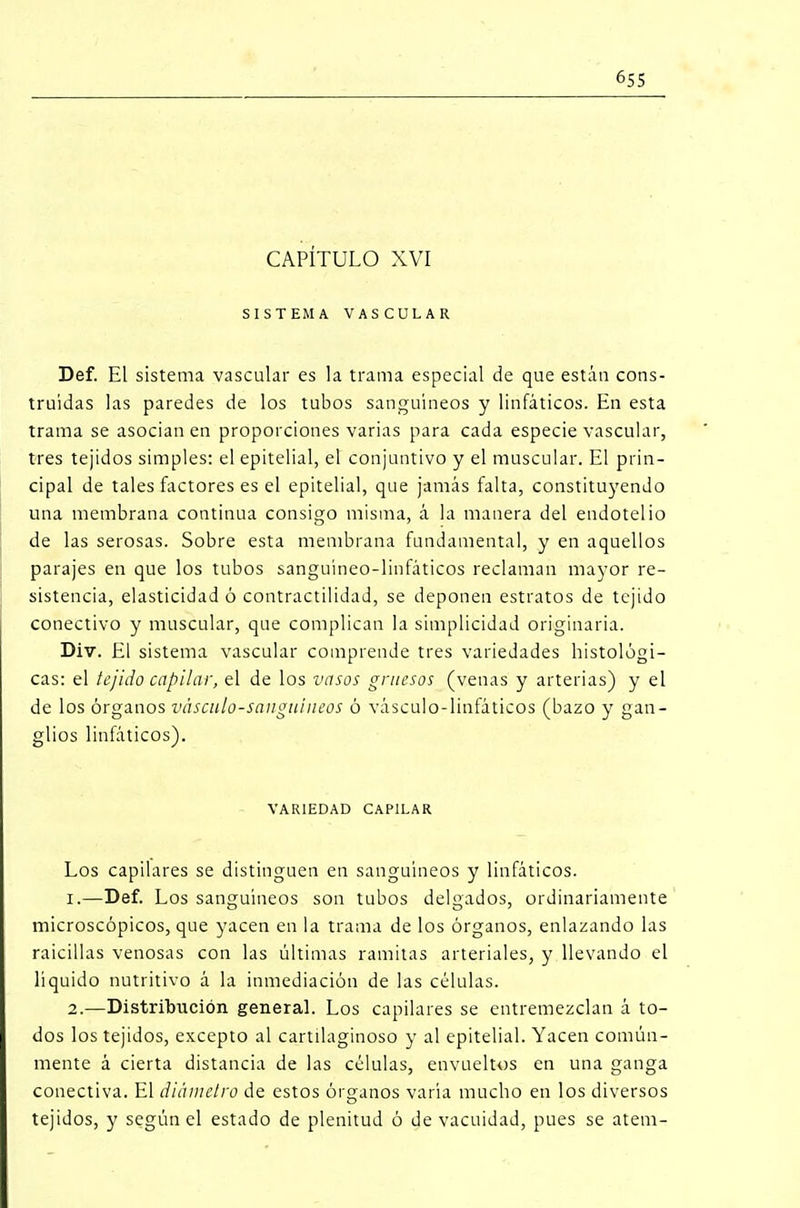 CAPÍTULO XVI SISTEMA VASCULAR Def. El sistema vascular es la trama especial de que están cons- truidas las paredes de los tubos sanguíneos y linfáticos. En esta trama se asocian en proporciones varias para cada especie vascular, tres tejidos simples: el epitelial, el conjuntivo y el muscular. El prin- cipal de tales factores es el epitelial, que jamás falta, constituyendo una membrana continua consigo misma, á la manera del endotelio de las serosas. Sobre esta membrana fundamental, y en aquellos parajes en que los tubos sanguíneo-linfáticos reclaman mayor re- sistencia, elasticidad ó contractilidad, se deponen estratos de tejido conectivo y muscular, que complican la simplicidad originaria. Div. El sistema vascular comprende tres variedades histológi- cas: el tejido capilar, el de los vasos gruesos (venas y arterias) y el de los órganos vásculo-sanguíneos ó vásculo-linfáticos (bazo y gan- glios linfáticos). VARIEDAD CAPILAR Los capilares se distinguen en sanguíneos y linfáticos. 1. —Def. Los sanguíneos son tubos delgados, ordinariamente microscópicos, que yacen en la trama de los órganos, enlazando las raicillas venosas con las últimas ramitas arteriales, y llevando el líquido nutritivo á la inmediación de las células. 2. —Distribución general. Los capilares se entremezclan á to- dos los tejidos, excepto al cartilaginoso y al epitelial. Yacen común- mente á cierta distancia de las células, envueltos en una ganga conectiva. El diámetro de estos órganos varía mucho en los diversos tejidos, y según el estado de plenitud ó de vacuidad, pues se atem-