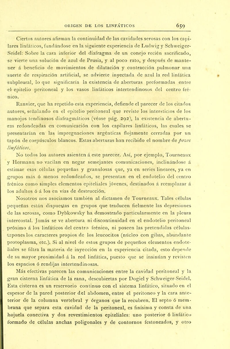 Ciertos autores afirman la continuidad de las cavidades serosas con los capi- lares linfálicos, fundándose en la siguiente experiencia de Ludwig y Schweiger- Seidel: Sobre la cara inferior del diafragma de un conejo recién sacrificado, se vierte una solución de azul de Prusia, y al poco rato, y después de mante- ner á beneficio de movimientos de dilatación y contracción pulmonar una suerte de respiración artificial, se advierte inyectada de azul la red linfática subpleural, lo que significaría la existencia de aberturas preformadas entre el- epitelio peritoneal y los vasos linfáticos intertendinosos del centro fré- nico. Ranvier, que ha repetido esta experiencia, defiende el parecer de los citados autores, señalando en el epitelio peritoneal que reviste los intersticios de los manojos tendinosos diafragmáticos (véase pág. 292), la existencia de abertu- ras redondeadas en comunicación con los capilares linfáticos, las cuales se presentarían en las impregnaciones argénticas flojamente cerradas por un tapón de corpúsculos blancos. Estas aberturas han recibido el nombre de pozos linfáticos. No todos los autores asienten á este parecer. Así, por ejemplo, Tourneaux y Hermann no vacilan en negar semejantes comunicaciones, inclinándose á estimar esas células pequeñas y granulosas que, ya en series lineares, ya en grupos más ó menos redondeados, se presentan en el endotelio del centro frénico como simples elementos epiteliales jóvenes, destinados á reemplazar á los adultos ó á los en vías de destrucción. Nosotros nos asociamos también al dictamen de Tourneaux. Tales células pequeñas están dispuestas en grupos que traducen fielmente las depresiones -de las serosas, como Dybkowsky ha demostrado particularmente en la pleura intercostal. Jamás se ve abertura ni discontinuidad en el endotelio peritoneal próximo á los linfáticos del centro frénico, ni poseen las pretendidas células- tapones los caracteres propios de los leucocitos (núcleo con gibas, abundante protoplasma, etc.). Si al nivel de estos grupos de pequeños elementos endote- liales se filtra la materia de inyección en la experiencia citada, esto depende de su mayor proximidad á la red linfática, puesto que se insinúan y revisten los espacios ó rendijas intertendinosas. Más efectivas parecen las comunicaciones entre la cavidad peritoneal y la gran cisterna linfática de la rana, descubiertas por Dogiel y Schweiger-Seidel. Esta cisterna es un reservorio continuo con el sistema linfático, situado en el -espesor de la pared posterior del abdomen, entre el peritoneo y la cara anle- terior de la columna vertebral y órganos que la recubren. El septo ó mem- brana que separa esta cavidad de la peritoneal, es finísima y consta de una hojuela conectiva y dos revestimientos epiteliales: uno posterior ó linfático formado de células anchas poligonales y de contornos festoneados, y otro