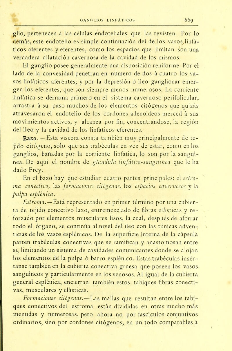 glio, pertenecen á las células endoteliales que las revisten. Por lo demás, este endotelio es simple continuación del de los vasos^linfá- ticos aferentes y eferentes, como los espacios que limitan son una verdadera dilatación cavernosa de la cavidad de los mismos. El ganglio posee generalmente una disposición reniforme. Por el lado de la convexidad penetran en número de dos á cuatro los va- sos linfáticos aferentes; y por la depresión ó ileo-ganglionar emer- gen los eferentes, que son siempre menos numerosos. La corriente linfática se derrama primero en el sistema cavernoso perifolicular, arrastra á su paso muchos de los elementos citógenos que quizás atravesaron el endotelio de los cordones adenoideos merced á sus movimientos activos, y alcanza por fin, concentrándose, la región del íleo y la cavidad de los linfáticos eferentes. Bazo. — Esta viscera consta también muy principalmente de te- jido citógeno, sólo qqe sus trabéculas en vez de estar, como en los ganglios, bañadas por la corriente linfática, lo son por la sanguí- nea. De aquí el nombre de glándula linfático-sanguínea que le ha dado Frey. En el bazo hay que estudiar cuatro partes principales: el estro- ma conectivo, las formaciones alógenas, los espacios cavernosos y la pulpa espíen i ca. Estroma. — Está representado en primer término por una cubier- ta de tejido conectivo laxo, entremezclado de fibras elásticas y re- forzado por elementos musculares lisos, la cual, después de aforrar todo el órgano, se continúa al nivel del íleo con las túnicas adven- ticias de los vasos esplénicos. De la superficie interna de la cápsula parten trabéculas conectivas que se ramifican y anastomosan entre si, limitando un sistema de cavidades comunicantes donde se alojan los elementos de' la pulpa ó barro esplénico. Estas trabéculas insér- tanse también en la cubierta conectiva gruesa que poseen los vasos sanguíneos y particularmente en los venosos. Al igual de la cubierta general esplénica, encierran también estos tabiques fibras conecti- vas, musculares y elásticas. Formaciones citógenas.—Las mallas que resultan entre los tabi- ques conectivos del estroma están divididas en otras mucho más menudas y numerosas, pero ahora no por fascículos conjuntivos ordinarios, sino por cordones citógenos, en un todo comparables á