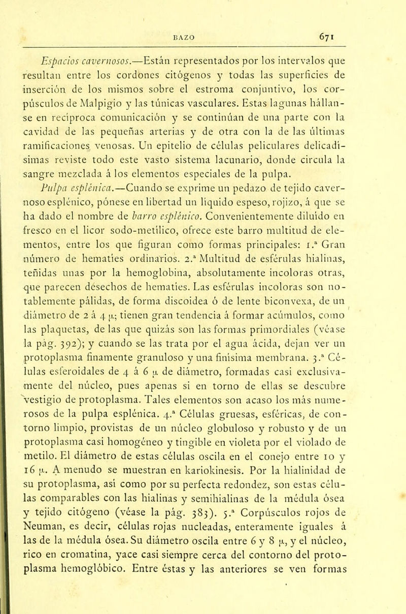 Espacios cavernosos.—Están representados por los intervalos que resultan entre los cordones citógenos y todas las superficies de inserción de los mismos sobre el estroma conjuntivo, los cor- púsculos de Malpigio y las túnicas vasculares. Estas lagunas túllan- se en recíproca comunicación y se continúan de una parte con la cavidad de las pequeñas arterias y de otra con la de las últimas ramificaciones venosas. Un epitelio de células peliculares delicadí- simas reviste todo este vasto sistema lacunario, donde circula la sangre mezclada á los elementos especiales de la pulpa. Pulpa esplémecí.—Cuando se exprime un pedazo de tejido caver- noso esplénico, pónese en libertad un líquido espeso, rojizo, á que se ha dado el nombre de barro esplénico. Convenientemente diluido en fresco en el licor sodo-metílico, ofrece este barro multitud de ele- mentos, entre los que figuran como formas principales: 1.a Gran número de hematíes ordinarios. 2.a Multitud de esférulas hialinas, teñidas unas por la hemoglobina, absolutamente incoloras otras, que parecen desechos de hematíes. Las esférulas incoloras son no- tablemente pálidas, de forma discoidea ó de lente biconvexa, de un diámetro de 2 á 4 |i; tienen gran tendencia á formar acúmulos, como las plaquetas, de las que quizás son las formas primordiales (véase la pág. 392); y cuando se las trata por el agua ácida, dejan ver un protoplasma finamente granuloso y una finísima membrana. 3.a Cé- lulas esleroidales de 4 á 6 a de diámetro, formadas casi exclusiva- mente del núcleo, pues apenas si en torno de ellas se descubre vestigio de protoplasma. Tales elementos son acaso los más nume- rosos de la pulpa esplénica. 4.a Células gruesas, esféricas, de con- torno limpio, provistas de un núcleo globuloso y robusto y de un protoplasma casi homogéneo y tingible en violeta por el violado de metilo. El diámetro de estas células oscila en el conejo entre 10 y ié ¡j.. A menudo se muestran en kariokinesis. Por la hialinidad de su protoplasma, así como por su perfecta redondez, son estas célu- las comparables con las hialinas y semihialinas de la médula ósea y tejido citógeno (véase la pág. 383). 5.a Corpúsculos rojos de Neuman, es decir, células rojas nucleadas, enteramente iguales á las de la médula ósea. Su diámetro oscila entre 6 y 8 [a, y el núcleo, rico en cromatina, yace casi siempre cerca del contorno del proto- plasma hemoglóbico. Entre éstas y las anteriores se ven formas