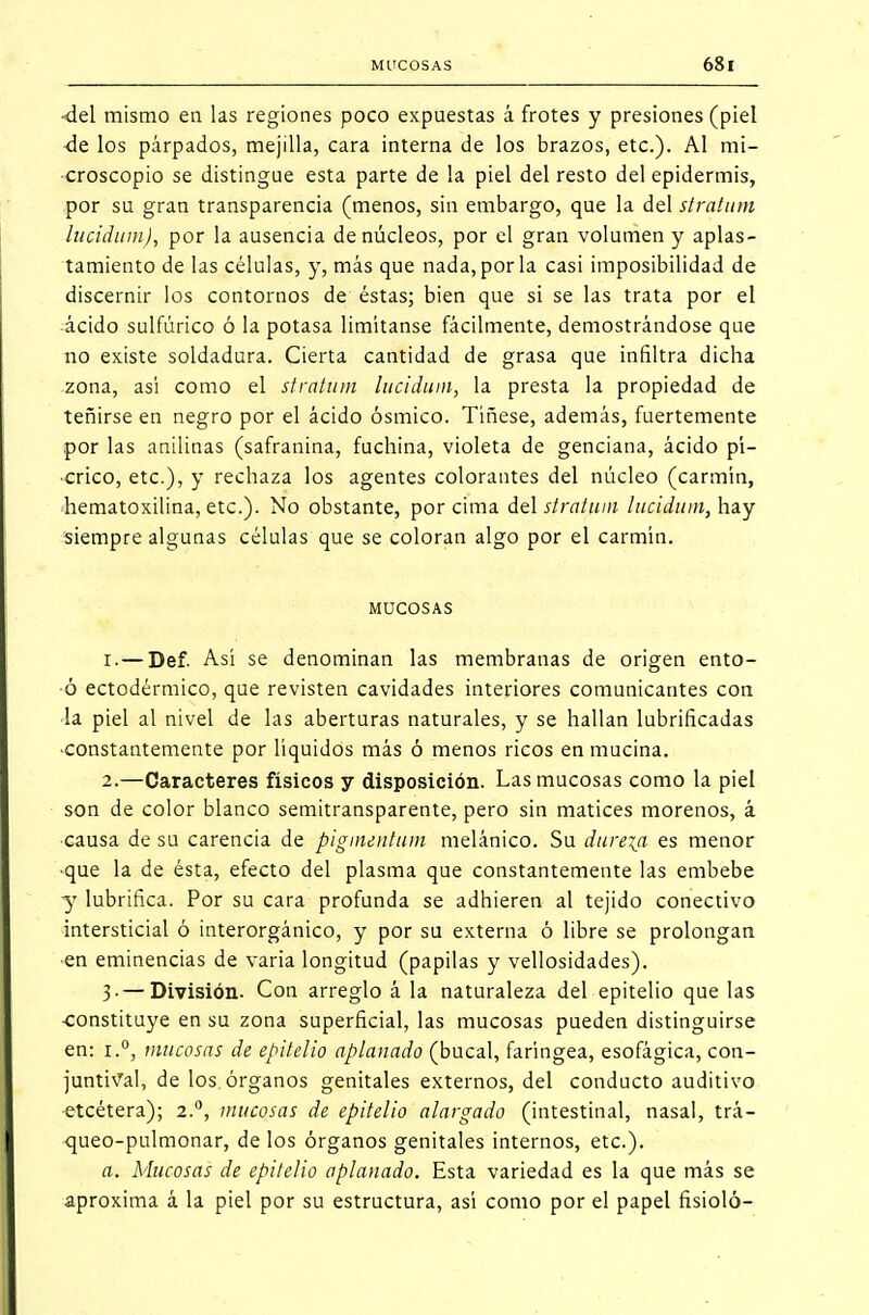 -del mismo en las regiones poco expuestas á frotes y presiones (piel de los párpados, mejilla, cara interna de los brazos, etc.). Al mi- croscopio se distingue esta parte de la piel del resto del epidermis, por su gran transparencia (menos, sin embargo, que la del stratum lucidum), por la ausencia de núcleos, por el gran volumen y aplas- tamiento de las células, y, más que nada, por la casi imposibilidad de discernir los contornos de éstas; bien que si se las trata por el ácido sulfúrico ó la potasa limítanse fácilmente, demostrándose que no existe soldadura. Cierta cantidad de grasa que infiltra dicha zona, así como el stratum lucidum, la presta la propiedad de teñirse en negro por el ácido ósmico. Tíñese, además, fuertemente por las anilinas (safranina, fuchina, violeta de genciana, ácido pí- crico, etc.), y rechaza los agentes colorantes del núcleo (carmín, hematoxilina, etc.). No obstante, por cima del stratum lucidum, hay siempre algunas células que se coloran algo por el carmín. MUCOSAS 1. —Def. Así se denominan las membranas de origen ento- •ó ectodérmico, que revisten cavidades interiores comunicantes con la piel al nivel de las aberturas naturales, y se hallan lubrificadas •constantemente por líquidos más ó menos ricos en mucina. 2. —Caracteres físicos y disposición. Las mucosas como la piel son de color blanco semitransparente, pero sin matices morenos, á causa de su carencia de pigimntum melánico. Su dureza es menor •que la de ésta, efecto del plasma que constantemente las embebe y lubrifica. Por su cara profunda se adhieren al tejido conectivo intersticial ó interorgánico, y por su externa ó libre se prolongan en eminencias de varia longitud (papilas y vellosidades). 3. — División. Con arreglo á la naturaleza del epitelio que las •constituye en su zona superficial, las mucosas pueden distinguirse en: mucosas de epitelio aplanado (bucal, faríngea, esofágica, con- juntiva!, de los órganos genitales externos, del conducto auditivo etcétera); 2.0, mucosas de epitelio alargado (intestinal, nasal, trá- queo-pulmonar, de los órganos genitales internos, etc.). a. Mucosas de epitelio aplanado. Esta variedad es la que más se aproxima á la piel por su estructura, así como por el papel fisioló-