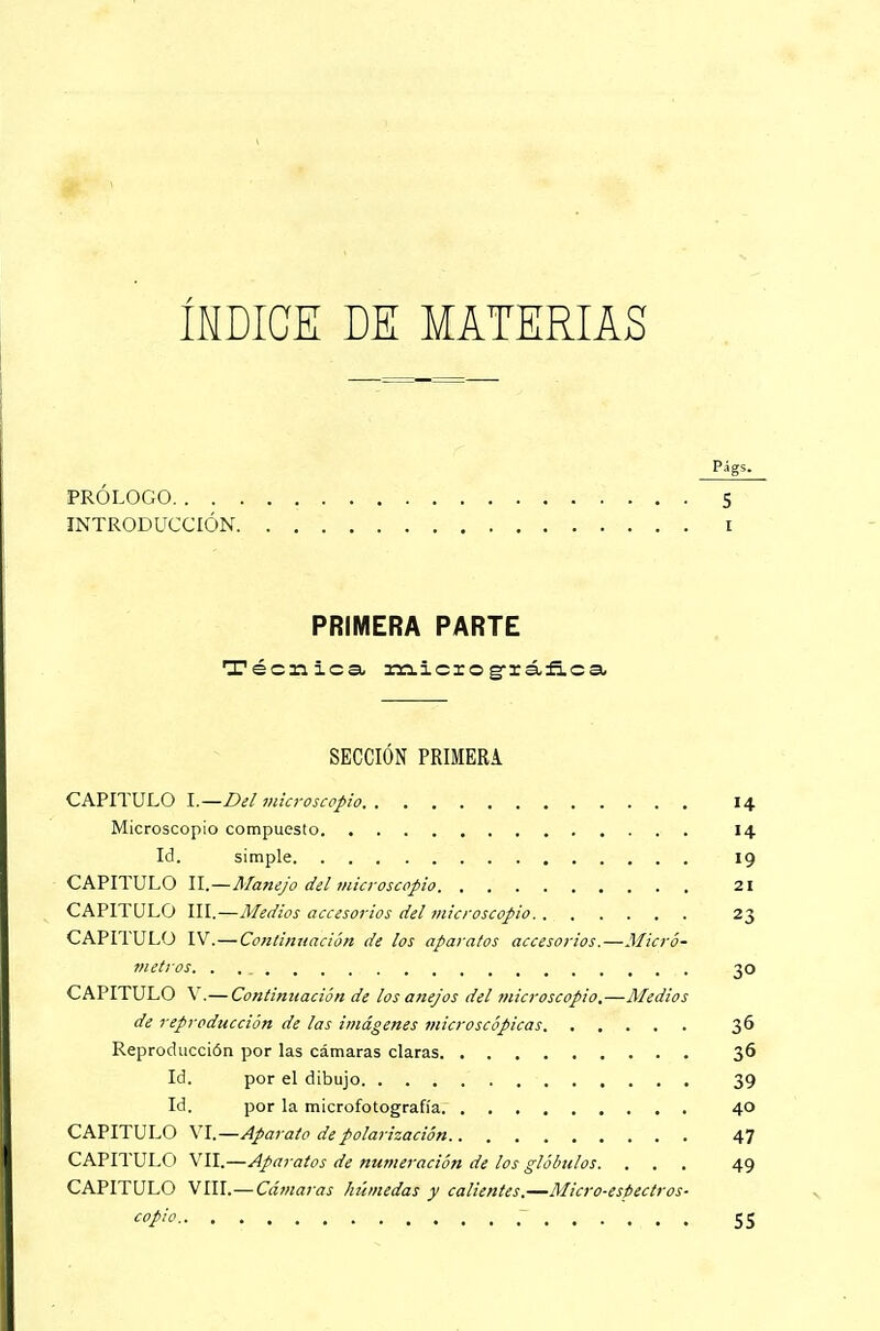 ÍNDICE DE MATERIAS Pfgs. PRÓLOGO 5 INTRODUCCIÓN i PRIMERA PARTE Técnica- miciográfica SECCIÓN PRIMERA CAPITULO I.—Bel microscopio 14 Microscopio compuesto 14 Id. simple 19 CAPITULO II.—Manejo del microscopio 21 CAPITULO III.—Medios accesorios del microscopio 23 CAPITULO IV.—Continuación de los aparatos accesorios.—Micro? metros. . 30 CAPITULO V.— Continuación de los anejos del microscopio,—Medios de reproducción de las imágenes microscópicas 36 Reproducción por las cámaras claras 36 Id. por el dibujo 39 Id. por la microfotografía 40 CAPITULO VI.—Aparato de polarización 47 CAPITULO VII.—Aparatos de numeración de los glóbulos. ... 49 CAPITULO VIII.— Cámaras hibnedas y calientes.—Micro-espectros- copio 55