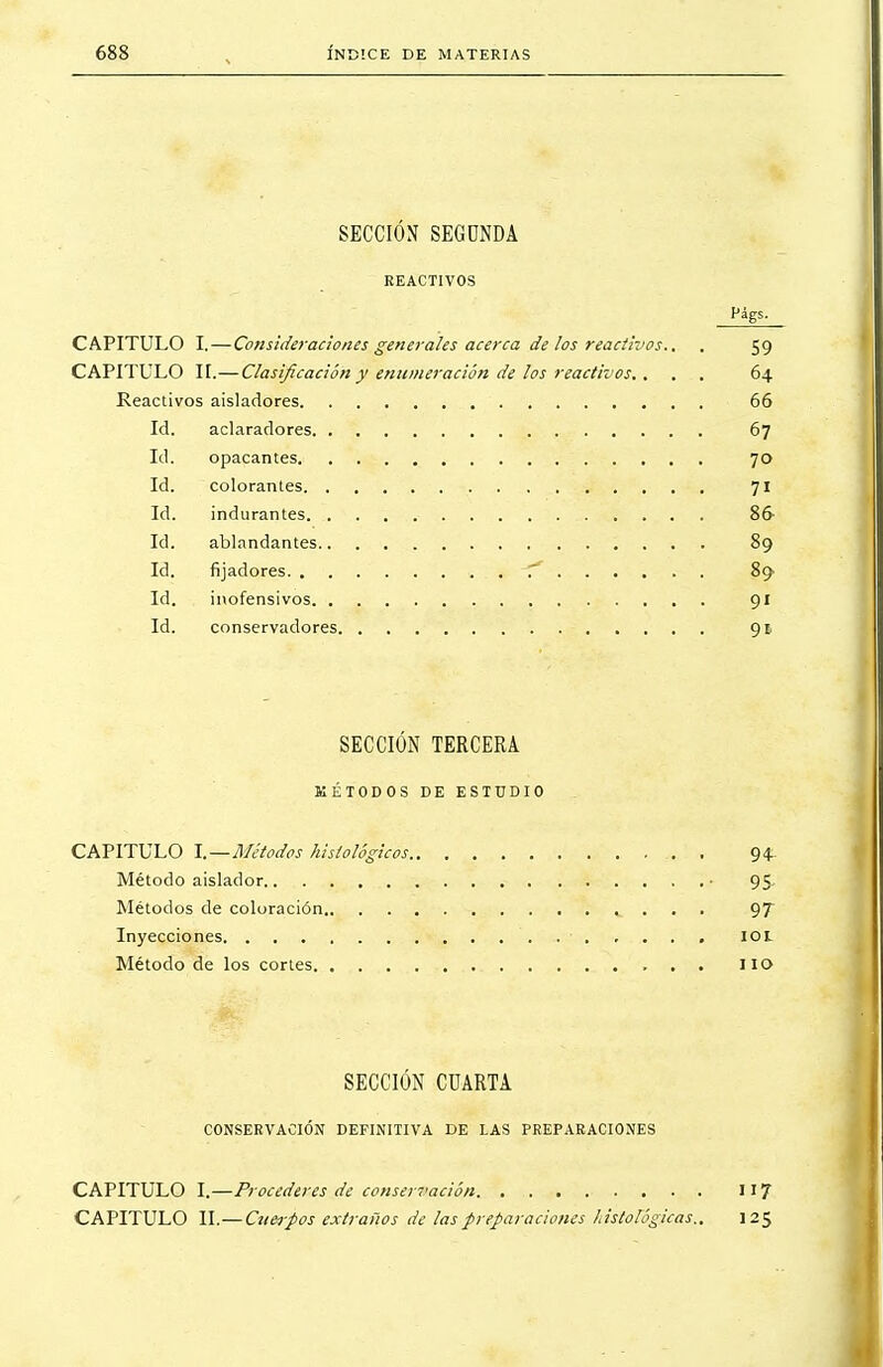 SECCIÓN SEGUNDA REACTIVOS CAPITULO I.—Consideraciones generales acerca de los reactivos., , 59 CAPITULO II.—Clasificación y enumeración de los reactivos.. . . 64 Reactivos aisladores 66 Id. aclaradores 67 Id. opacantes 70 Id. colorantes 71 Id. indurantes 86 Id. ablandantes 89 Id. fijadores T* 89 Id. inofensivos 91 Id. conservadores 91 SECCIÓN TERCERA KÉTODOS DE ESTUDIO CAPITULO I.—Métodos histológicos 94 Método aislador • 95 Métodos de coloración ,. . . . 97 Inyecciones IOL Método de los cortes lio SECCIÓN CUARTA CONSERVACIÓN DEFINITIVA DE LAS PREPARACIONES CAPITULO I.—Procederes de conservación 117 CAPITULO II.—Ctterpos extraños de las preparaciones histológicas,, 125