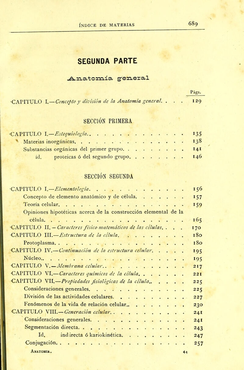 SEGUNDA PARTE Anatomía g-eneial CAPITULO I.—Concepto y división de la Anatomía general. ... 129 SECCIÓN PRIMERA •CAPITULO l.—Estequiología 13S * Materias inorgánicas 138 Substancias orgánicas del primer grupo 141 id. proteicas ó del segundo grupo 146 SECCIÓN SEGUNDA •CAPITULO l.—Elementología 156 Concepto de elemento anatómico y de célula 157 Teoría celular 159 Opiniones hipotéticas acerca de la construcción elemental de la célula. -wX 165 ■CAPITULO II. — Caracteres fisicomatemáticos de las células. . , . 170 CAPITULO \\\.—Estrtictura de la célula 180 Protoplasma 180 CAPITULO IV.—Continuación de la estructura celular 195 Núcleo 195 CAPITULO V.—Membrana celular 217 CAPITULO VI.— Caracteres químicos de la célula 221 CAPITULO VII.—Propiedades fisiológicas de la célula 225 Consideraciones generales 225 División de las actividades celulares 227 Fenómenos de la vida de relación celular 230 CAPITULO VIII.— Generación celular 241 Consideraciones generales 241 Segmentación directa 243 Id. ind irecta ó kariokinética 247 Conjugación 257 Anatomía. 44