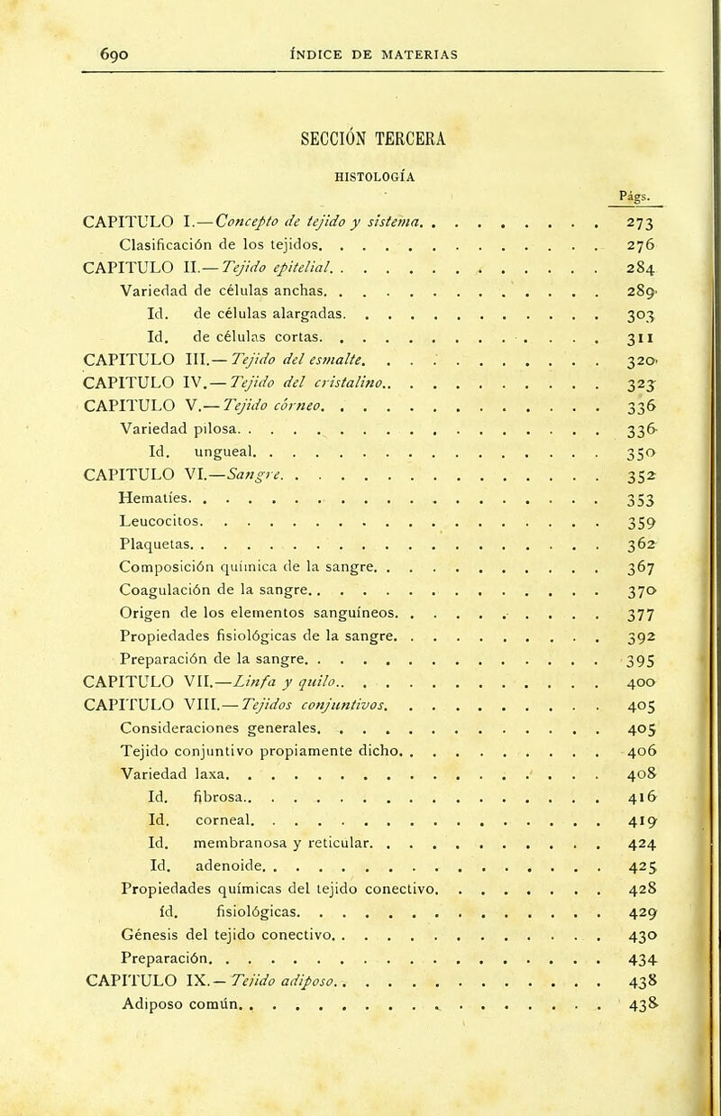 SECCIÓN TERCERA HISTOLOGÍA CAPITULO I.—Concepto de tejido y sistema 273 Clasificación de los tejidos 276 CAPITULO II.— Tejido epitelial. 284 Variedad de células anchas 289^ Id. de células alargadas 303 Id. de células cortas ■ .. . . . 311 CAPITULO III.— Tejido del esmalte. . . . 320. CAPITULO IV.— Tejido del cristalino 323 CAPITULO V.— Tejido córneo 336 Variedad pilosa 336- Id. ungueal 350 CAPITULO VI.—Sangre 352 Hematíes 353 Leucocitos 359 Plaquetas 362 Composición química de la sangre 367 Coagulación de la sangre 370 Origen de los elementos sanguíneos • , 377 Propiedades fisiológicas de la sangre 392 Preparación de la sangre 395 CAPITULO VII.— Linfa y quilo.. 400 CAPITULO VIII.— Tejidos conjuntivos 405 Consideraciones generales 405 Tejido conjuntivo propiamente dicho 406 Variedad laxa ' . . . 408 Id. fibrosa 416 Id. corneal 419 Id. membranosa y reticular 424 Id. adenoide 425 Propiedades químicas del tejido conectivo 428 id. fisiológicas 429 Génesis del tejido conectivo 430 Preparación 434 CAPITULO IX. — Te/ido adiposo. 438 Adiposo común 438.