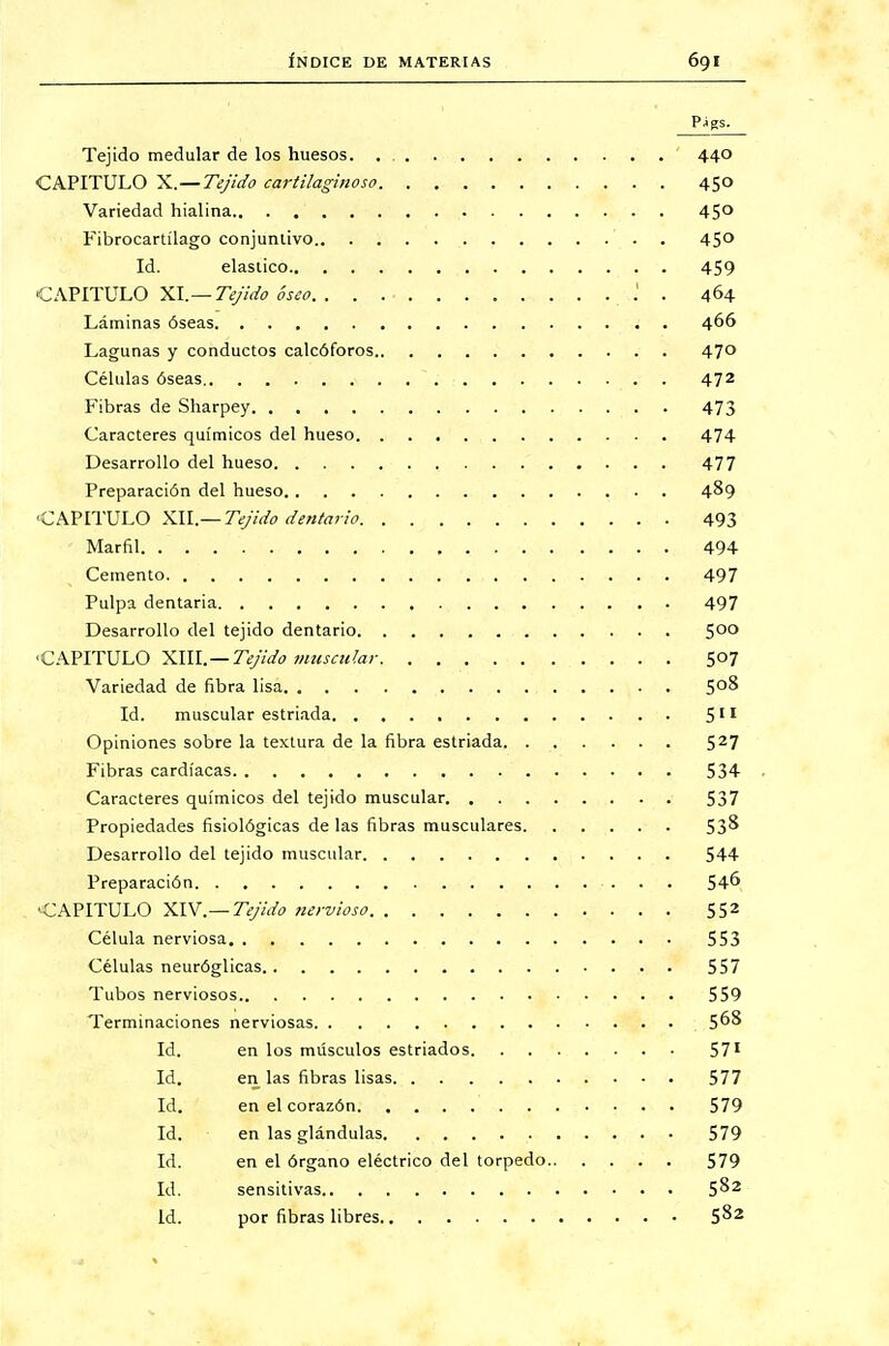 Tejido medular de los huesos. 440 CAPITULO X.—Tejido cartilaginoso 450 Variedad hialina 45° Fibrocartílago conjuntivo 45° Id. elástico 459 CAPITULO XI.— Tejido óseo .' . 464 Láminas óseas 466 Lagunas y conductos calcóforos 470 Células óseas 472 Fibras de Sharpey 473 Caracteres químicos del hueso 474 Desarrollo del hueso 477 Preparación del hueso 489 CAPITULO XII.— Tejido dentario 493 Marfil 494 Cemento 497 Pulpa dentaria 497 Desarrollo del tejido dentario 5°° «CAPITULO XIII.—Tejida muscular 507 Variedad de fibra lisa 5°^ Id. muscular estriada. 511 Opiniones sobre la textura de la fibra estriada 527 Fibras cardíacas 534 Caracteres químicos del tejido muscular 537 Propiedades fisiológicas délas fibras musculares 53& Desarrollo del tejido muscular 544 Preparación 546 CAPITULO XIV.— Tejido nervioso 552 Célula nerviosa 553 Células neuróglicas 557 Tubos nerviosos 559 Terminaciones nerviosas 5°^ Id. en los músculos estriados 571 Id. en las fibras lisas 577 Id. en el corazón 579 Id. en las glándulas 579 Id. en el órgano eléctrico del torpedo 579 Id. sensitivas 5^2 Id. por fibras libres 5^2