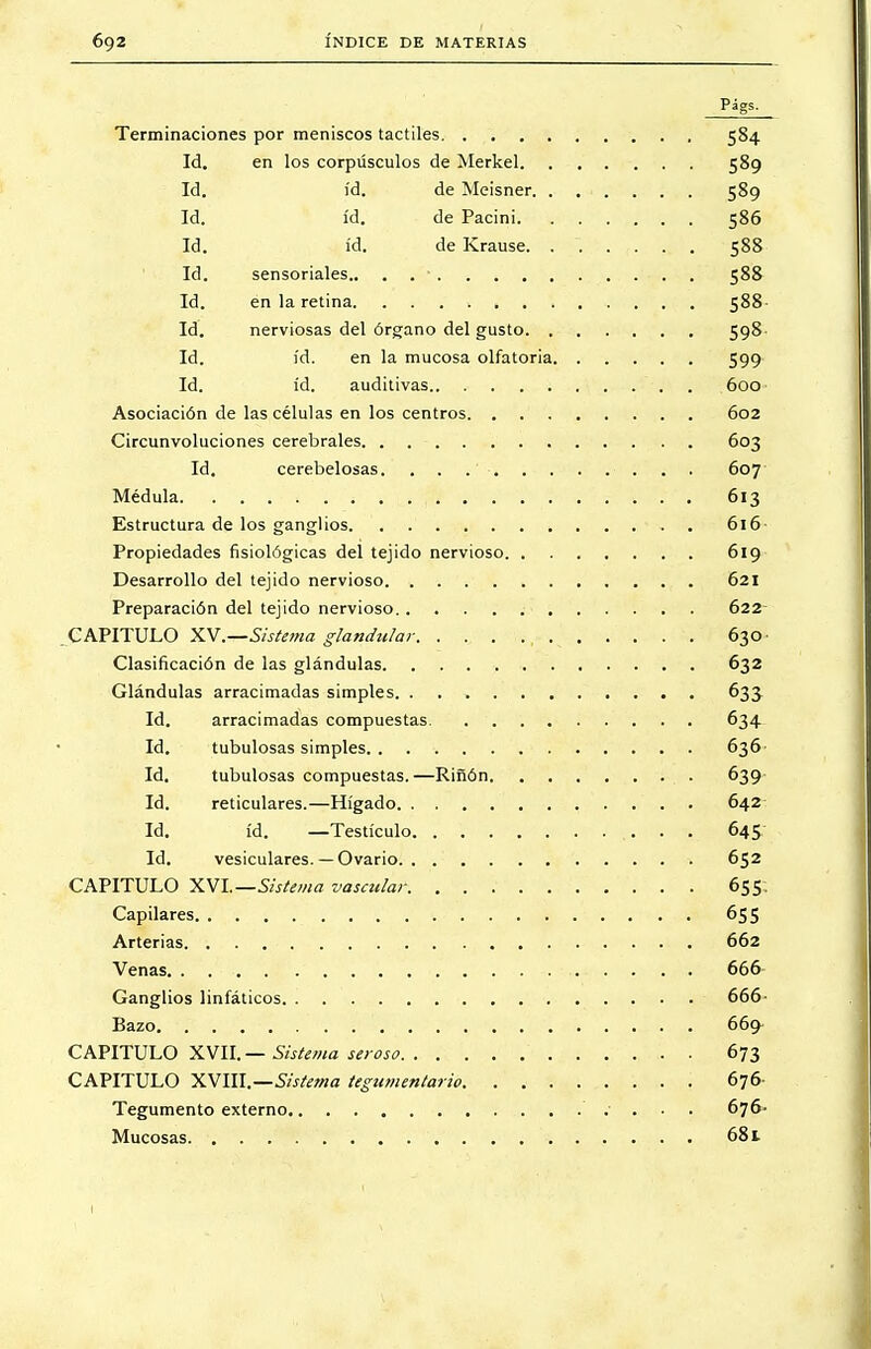 Terminaciones por meniscos táctiles 584 Id. en los corpúsculos de Merkel 589 Id. id. de Meisner 589 Id. id. de Pacini 586 Id. id. de Krause 588 Id. sensoriales 588 Id. en la retina . 588 Id. nerviosas del órgano del gusto 598 Id. id. en la mucosa olfatoria 599 Id. id. auditivas 600 Asociación de las células en los centros 602 Circunvoluciones cerebrales 603 Id. cerebelosas. . . .' . . 607 ■ Médula . . 613 Estructura de los ganglios 616 Propiedades fisiológicas del tejido nervioso 619 Desarrollo del tejido nervioso 621 Preparación del tejido nervioso 622 CAPITULO XV.—Sistema glándula?- 630 Clasificación de las glándulas 632 Glándulas arracimadas simples 635 Id. arracimadas compuestas 634 Id. tubulosas simples 636 Id. tubulosas compuestas.—Riñón 639 Id. reticulares.—Hígado 642 Id. id. —Testículo 645 Id. vesiculares.— Ovario. ........... 652 CAPITULO XVI— Sistema vascular 655. Capilares 655 Arterias 662 Venas. . 666- Ganglios linfáticos 666- Bazo i 669- CAPITULO XVII.— Sistema seroso 673 CAPITULO XVIII.—Sistema tegumentario. . . 676 Tegumento externo .■ . . . 676- Mucosas 681