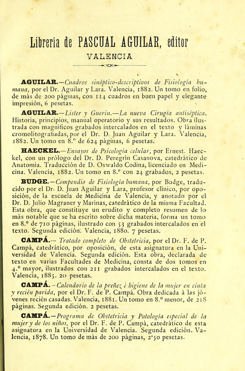 Librería Je PASCUAL AC-ÜILAR, editor VALENCIA V AGTJILAR.—Cuadros sinóptico-descriptivos de Fisiología hu- mana, por el Dr. Aguiiar y Lara. Valencia, 1882. Un tomo en folio, de más de 200 páginas, con 114 cuadros en buen papel y elegante impresión, 6 pesetas. AGTJILAR.—Lister y Gtterin.—La nueva Cirugía antiséptica. Historia, principios, manual operatorio y sus resultados. Obra ilus- trada con magníficos grabados intercalados en el texto y láminas cromolitografiadas, por el Dr. D.Juan Aguiiar y Lara. Valencia, 1882. Un tomo en 8.° de 624 páginas, 6 pesetas. HAECKEL.—Ensayos de Psicología celular, por Ernest. Haec- kel, con un prólogo del Dr. D. Peregrin Casanova, catedrático de Anatomía. Traducción de D. Oswaldo Codina, licenciado en Medi- cina. Valencia, 1882. Un tomo en 8.° con 24 grabados, 2 pesetas. BTJDGE.— Compendio de Fisiología humana, por Budge, tradu- cido por el Dr. D. Juan Aguiiar y Lara, profesor clínico, por opo- sición, de la escuela de Medicina de Valencia, y anotado por el Dr. D. Julio Magraner y Marinas, catedrático de la misma Facultad. Esta obra, que constituye un erudito y completo resumen de lo- más notable que se ha escrito sobre dicha materia, forma un tomo en 8.° de 710 páginas, ilustrado con 53 grabados intercalados en el texto. Segunda edición. Valencia, 1880. 7 pesetas. CAMPA.— Tratado completo de Obstetricia, por el Dr. F. de P. Campa, catedrático, por oposición, de esta asignatura en la Uni- versidad de Valencia. Segunda edición. Esta obra, declarada de texto en varias Facultades de Medicina, consta de dos tomos en 4.0 mayor, ilustrados con 211 grabados intercalados en el texto. Valencia, 1885. 20 pesetas. r CAMPA. - Calendario de la preñe^ ¿ higiene de la mujer en cinta y recién parida, por el Dr. F. de P. Campá. Obra dedicada á las jó- venes recién casadas. Valencia, 1881. Un tomo en 8.° menor, de 21S páginas. Segunda edición. 2 pesetas. CAMPA.—Programa de Obstetricia y Patología especial de la- mujer y de los niños, por el Dr. F. de P. Campá, catedrático de esta asignatura en la Universidad de Valencia. Segunda edición. Va- lencia, 1878. Un tomo demás de 200 páginas, 2'jo pesetas.