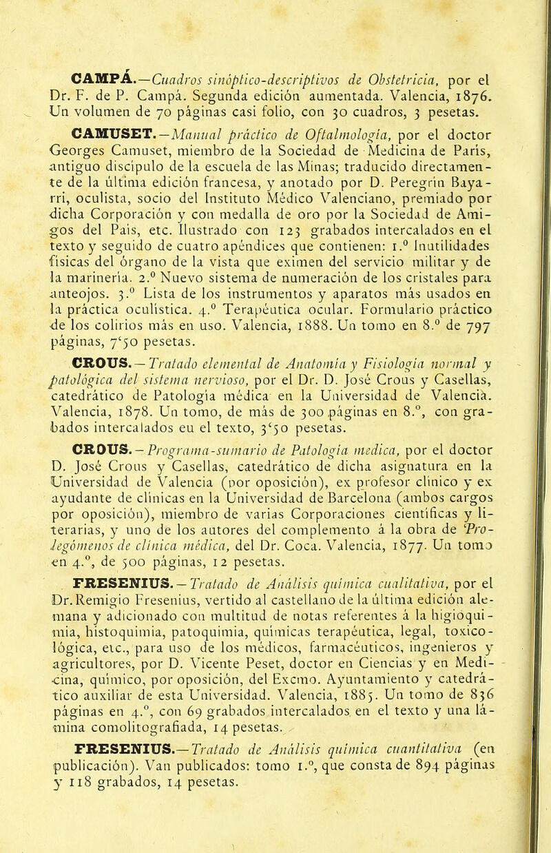 r CAMPA.—Cuadros siuóptico-descriptivos de Obstetricia, por el Dr. F. de P. Campa. Segunda edición aumentada. Valencia, 1876. Un volumen de 70 páginas casi folio, con 30 cuadros, 3 pesetas. CAMUSET.—Manual práctico de Oftalmología, por el doctor Georges Camuset, miembro de la Sociedad de Medicina de París, antiguo discípulo de la escuela de las Minas; traducido directamen- te de la última edición francesa, y anotado por D. Peregrin Baya- rri, oculista, socio del Instituto Médico Valenciano, premiado por dicha Corporación y con medalla de oro por la Sociedad de Ami- gos del Pais, etc. Ilustrado con 123 grabados intercalados en el texto y seguido de cuatro apéndices que contienen: i.° Inutilidades físicas del órgano de la vista que eximen del servicio militar y de la marinería. 2.0 Nuevo sistema de numeración de los cristales para anteojos. 3.0 Lista de los instrumentos y aparatos más usados en la práctica oculística. 4.0 Terapéutica ocular. Formulario práctico de los colirios más en uso. Valencia, 1888. Un tomo en 8.° de 797 páginas, 7'50 pesetas. CROUS. — Tratado elemental de Anatomía y Fisiología normal y patológica del sistema nervioso, por el Dr. D. José Crous y Casellas, catedrático de Patología médica en la Universidad de Valencia. Valencia, 1878. Un tomo, de más de 300 páginas en 8.°, con gra- bados intercalados eu el texto, 3*50 pesetas. CROUS.-Programa-sumario de Patología medica, por el doctor D. José Crous y Casellas, catedrático de dicha asignatura en la Universidad de Valencia (por oposición), ex profesor clínico y ex ayudante de clínicas en la Universidad de Barcelona (ambos cargos por oposición), miembro de varias Corporaciones científicas y li- terarias, y uno de los autores del complemento á la obra de 'Pro- legómenos de clínica médica, del Dr. Coca. Valencia, 1877. Un tomo en 4.°, de 500 páginas, 12 pesetas. FRESENIU5. — Tratado de Análisis química cualitativa, por el Dr.Remigio Fresenius, vertido al castellano de la última edición ale- mana y adicionado con multitud de notas referentes á la higioqui- mia, histoquimia, patoquimia, químicas terapéutica, legal, toxico- lógica, etc., para uso de los médicos, farmacéuticos, ingenieros y agricultores, por D. Vicente Peset, doctor en Ciencias y en Medi- cina, químico, por oposición, del Excmo. Ayuntamiento y catedrá- tico auxiliar de esta Universidad. Valencia, 1885. Un tomo de 836 páginas en 4.0, con 69 grabados intercalados en el texto y una lá- mina comolitografiada, 14 pesetas. FRESENIUS.— Tratado de Análisis química cuantitativa (en publicación). Van publicados: tomo que consta de 894 páginas y 118 grabados, 14 pesetas.