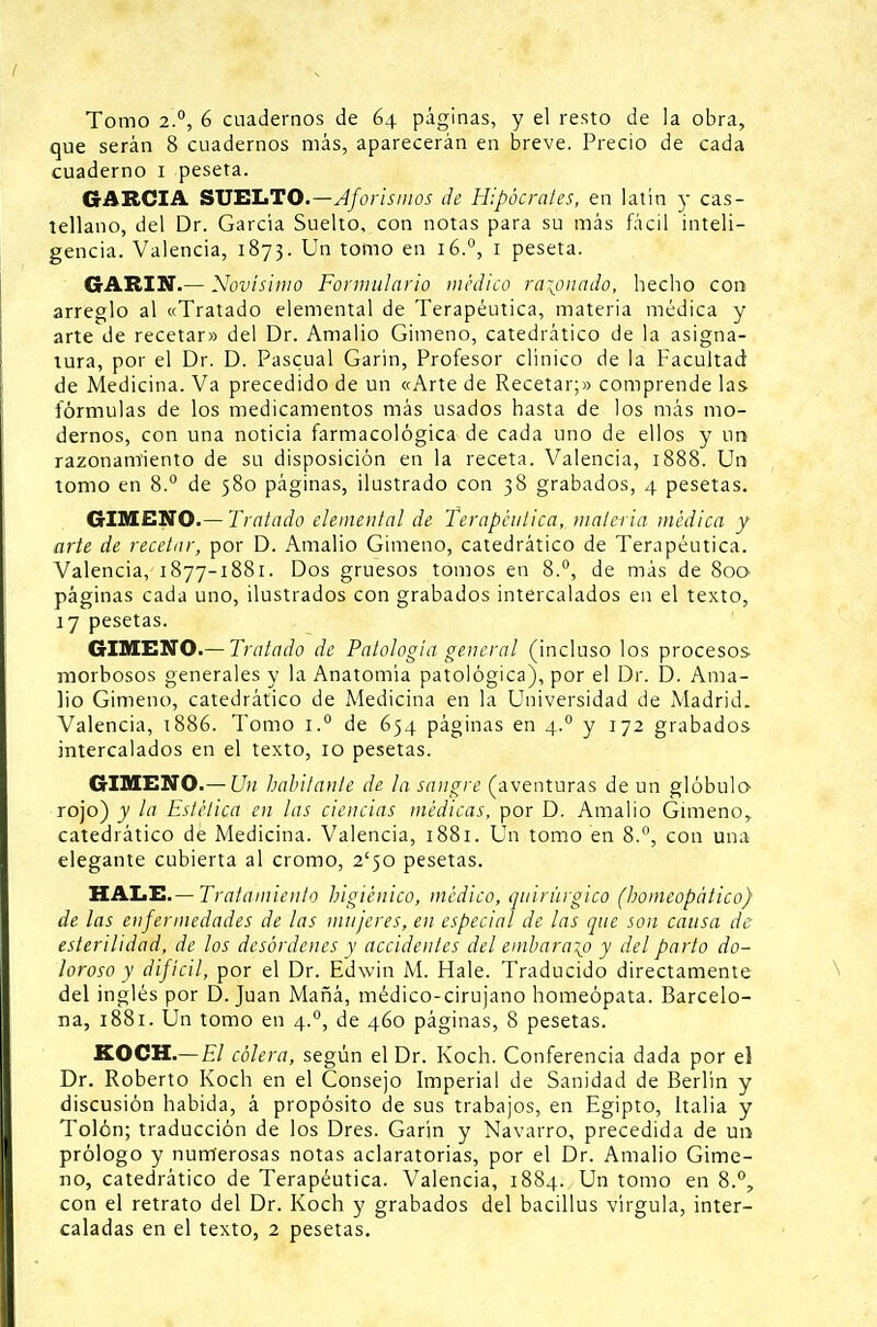 Tomo 2.0, 6 cuadernos de 64 páginas, y el resto de la obra, que serán 8 cuadernos más, aparecerán en breve. Precio de cada cuaderno 1 peseta. GARCIA SUELTO.—Aforismos de Hipócrates, en latín y cas- tellano, del Dr. García Suelto, con notas para su más fácil inteli- gencia. Valencia, 1873. Un tomo en 16.°, 1 peseta. GARIN.— Novísimo Formulario médico ratonado, hecho con arreglo al «Tratado elemental de Terapéutica, materia médica y arte de recetar» del Dr. Amalio Gimeno, catedrático de la asigna- tura, por el Dr. D. Pascual Garín, Profesor clínico de la Facultad de Medicina. Va precedido de un «Arte de Recetar;» comprende las fórmulas de los medicamentos más usados hasta de los más mo- dernos, con una noticia farmacológica de cada uno de ellos y un razonamiento de su disposición en la receta. Valencia, 1888. Un tomo en 8.° de 580 páginas, ilustrado con 38 grabados, 4 pesetas. GIMENO.— Tratado elemental de Terapéutica, materia médica y arte de recetar, por D. Amalio Gimeno, catedrático de Terapéutica. Valencia, 1877-1881. Dos gruesos tomos en 8.°, de más de 800 páginas cada uno, ilustrados con grabados intercalados en el texto, 17 pesetas. GIMENO.— Tratado de Patología general (incluso los procesos morbosos generales y la Anatomía patológica), por el Dr. D. Ama- lio Gimeno, catedrático de Medicina en la Universidad de Madrid. Valencia, 1886. Tomo i.° de 654 páginas en 4.0 y 172 grabados intercalados en el texto, 10 pesetas. GIMENO.— Un habitante de la sangre (aventuras de un glóbulo rojo) y la Estética en las ciencias médicas, por D. Amalio Gimeno, catedrático de Medicina. Valencia, 1881. Un tomo en 8.°, con una elegante cubierta al cromo, 2'50 pesetas. HALE.— Tratamiento higiénico, médico, quirúrgico (homeopático) de las enfermedades de las mujeres, en especial de las que son causa de esterilidad, de los desórdenes y accidentes del embarazo y del parto do- loroso y difícil, por el Dr. Edwin M. Hale. Traducido directamente del inglés por D.Juan Maná, médico-cirujano homeópata. Barcelo- na, 1881. Un tomo en 4.0, de 460 páginas, 8 pesetas. KOCH.—El cólera, según el Dr. Koch. Conferencia dada por el Dr. Roberto Koch en el Consejo Imperial de Sanidad de Berlín y discusión habida, á propósito de sus trabajos, en Egipto, Italia y Tolón; traducción de los Dres. Garín y Navarro, precedida de un prólogo y numerosas notas aclaratorias, por el Dr. Amalio Gime- no, catedrático de Terapéutica. Valencia, 1884. Un tomo en 8.°, con el retrato del Dr. Koch y grabados del bacillus vírgula, inter-