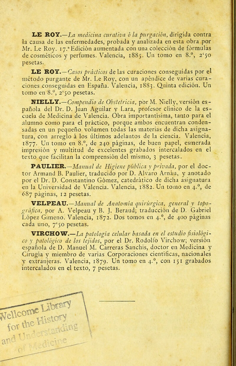 LE ROY.—La medicina curativa ó la purgación, dirigida contra la causa de las enfermedades, probada y analizada en esta obra por Mr. Le Roy. 17.a Edición aumentada con una colección de fórmulas de cosméticos y perfumes. Valencia, 1885. Un tomo en 8.°, 2'50 pesetas. LE ROY.—Casos prácticos de las curaciones conseguidas por el método purgante de Mr. Le Roy, con un apéndice de varias cura- ciones conseguidas en España. Valencia, 1883. Quinta edición. Un tomo en 8.°, 2*50 pesetas. NIELLY.—Compendio de Obstetricia, por M. Nielly, versión es- pañola del Dr. D. Juan Aguilar y Lara, profesor clínico de la es- cuela de Medicina de Valencia. Obra importantísima, tanto para el alumno como para el práctico, porque ambos encuentran conden- sadas en un pequeño volumen todas las materias de dicha asigna- tura, con arreglo á los últimos adelantos de la ciencia. Valencia, 1877. Un tomo en 8.°, de 240 páginas, de buen papel, esmerada impresión y multitud de excelentes grabados intercalados en el texto que facilitan la comprensión del mismo, 3 pesetas. PAULIER.—Manual de Higiene publica y privada, por el doc- tor Armand B. Paulier, traducido por D. Alvaro Arnáu, y anotado por el Dr. D. Constantino Gómez, catedrático de dicha asignatura en la Universidad de Valencia. Valencia, 1882. Un tomo en 4.0, de £87 páginas, 12 pesetas. VELPEAU.—Manual de Anatomía quirúrgica, general y topo- gráfica, por A. Velpeau y B. J. Beraud; traducción de D. Gabriel López Gimeno. Valencia, 1872. Dos tomos en 4.0, de 400 páginas cada uno, 7'50 pesetas. VIRCHOW.—La patología celular basada en el estudio fisiológi- co y patológico de los tejidos, por el Dr. Rodolfo Virchow; versión española de D. Manuel M. Carreras Sanchis, doctor en Medicina y Cirugía y miembro de varias Corporaciones científicas, nacionales y extranjeras. Valencia, 1879. Un tomo en 4.0, con 151 grabados intercalados en el texto, 7 pesetas. ■fl