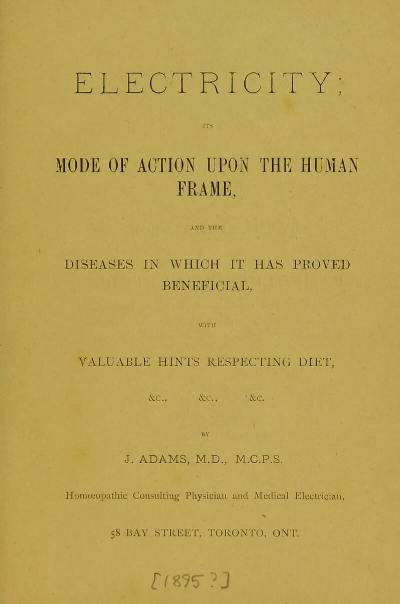 MODE OF ACTION UPON THE HUMAN FRAME, DISEASES IN WHICH IT HAS PROVED BENEFICIAL, VALUABLE HINTS RESPECTING DIET, &c, &c, '&c. J. ADAMS, M.D., M.C.P.S. Homoeopathic Consulting Physician and Medical Electrician. 58 BAY STREET, TORONTO, ON T.