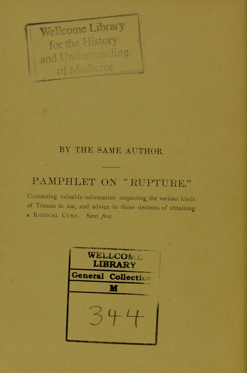 BY THE SAME AUTHOR. PAMPHLET ON  RUPTURE, Containing valuable information respecting the various kinds of Trusses in use, and advice to those desirous of obtaining a Radical Cure. Sent free. LIBRARY General Collectk