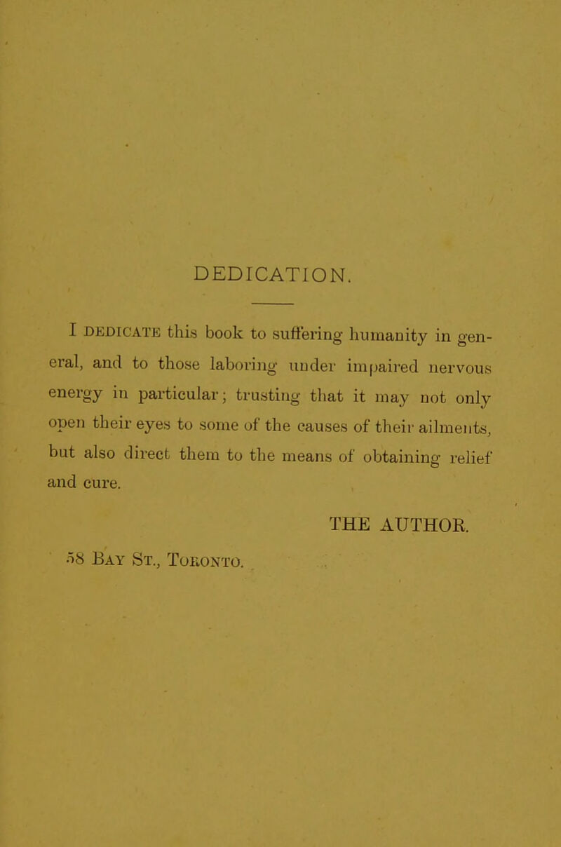 DEDICATION. I dedicate this book to suffering humanity in gen- eral, and to those laboring under impaired nervous energy in particular; trusting that it may not only open their eyes to some of the causes of their ailments, but also direct them to the means of obtaining relief and cure. THE AUTHOR