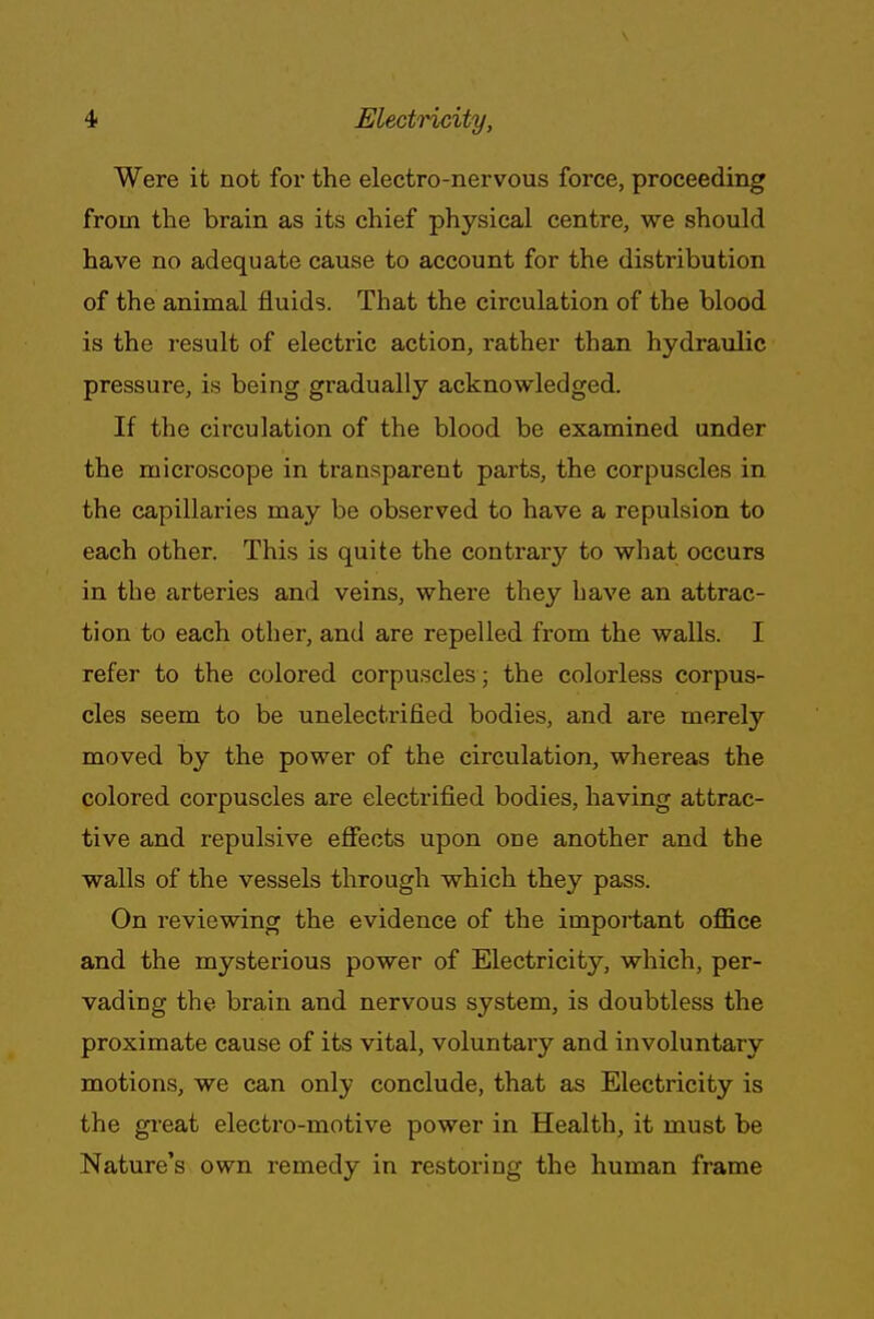 Were it not for the electro-nervous force, proceeding from the brain as its chief physical centre, we should have no adequate cause to account for the distribution of the animal fluids. That the circulation of the blood is the result of electric action, rather than hydraulic pressure, is being gradually acknowledged. If the circulation of the blood be examined under the microscope in transparent parts, the corpuscles in the capillaries may be observed to have a repulsion to each other. This is quite the contrary to what occurs in the arteries and veins, where they bave an attrac- tion to each other, and are repelled from the walls. I refer to the colored corpuscles ■ the colorless corpus- cles seem to be unelectrified bodies, and are merely moved by the power of the circulation, whereas the colored corpuscles are electrified bodies, having attrac- tive and repulsive effects upon one another and the walls of the vessels through which they pass. On reviewing the evidence of the important office and the mysterious power of Electricity, which, per- vading the brain and nervous system, is doubtless the proximate cause of its vital, voluntary and involuntary motions, we can only conclude, that as Electricity is the great electro-motive power in Health, it must be Nature's own remedy in restoring the human frame