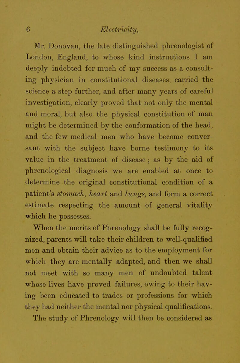 Mr. Donovan, the late distinguished phrenologist of London, England, to whose kind instructions I am deeply indebted for much of my success as a consult- ing physician in constitutional diseases, carried the science a step further, and after many years of careful investigation, clearly proved that not only the mental and moral, but also the physical constitution of man might be determined by the conformation of the head, and the few medical men who have become conver- sant with the subject have borne testimony to its value in the treatment of disease; as by the aid of phrenological diagnosis we are enabled at once to determine the original constitutional condition of a patient's stomach, heart and lungs, and form a correct estimate respecting the amount of general vitality which he possesses. When the merits of Phrenology shall be fully recog- nized, parents will take their children to well-qualified men and obtain their advice as to the employment for which they are mentally adapted, and then we shall not meet with so many men of undoubted talent whose lives have proved failures, owing to their hav- ing been educated to trades or professions for which they had neither the mental nor physical qualifications. The study of Phrenology will then be considered as