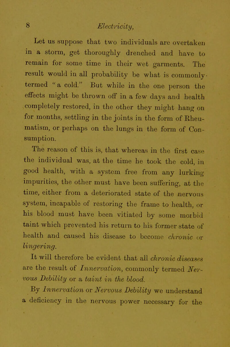 Let us suppose that two individuals are overtaken in a storm, get thoroughly drenched and have to remain for some time in their wet garments. The result would in all probability be what is commonly- termed a cold. But while in the one person the effects might be thrown off in a few days and health completely restored, in the other they might hang on for months, settling in the joints in the form of Rheu- matism, or perhaps on the lungs in the form of Con- sumption. The reason of this is, that whereas in the first case the individual was, at the time he took the cold, in good health, with a system free from any lurking impurities, the other must have been suffering, at the time, either from a deteriorated state of the nervous system, incapable of restoring the frame to health, or his blood must have been vitiated by some morbid taint which prevented his return to his former state of health and caused his disease to become chronic or lingering. It will therefore be evident that all chronic diseases are the result of Innervation, commonly termed Ner- vous Debility or a taint in the blood. By Innervation or Nervous Debility we understand a deficiency in the nervous power necessary for the