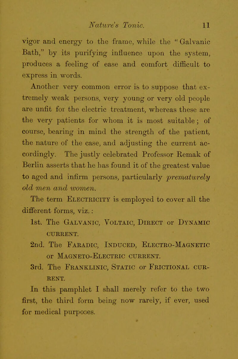 vigor and energy to the frame, while the  Galvanic Bath, by its purifying influence upon the system, produces a feeling of ease and comfort difficult to express in words. Another very common error is to suppose that ex- tremely weak persons, very young or very old people are unfit for the electric treatment, whereas these are the very patients for whom it is most suitable; of course, bearing in mind the strength of the patient, the nature of the case, and adjusting the current ac- cordingly. The justly celebrated Professor Remak of Berlin asserts that he has found it of the greatest value to aged and infirm persons, particularly prematurely old men and women. The term Electricity is employed to cover all the different forms, viz.: 1st. The Galvanic, Voltaic, Direct or Dynamic current. 2nd. The Faradic, Induced, Electro-Magnetic or Magneto-Electric current. 3rd. The Franklinic, Static or Frictional cur- rent. In this pamphlet I shall merely refer to the two first, the third form being now rarely, if ever, used for medical purposes.