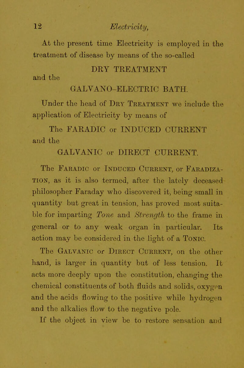 At the present time Electricity is employed in the treatment of disease by means of the so-called DRY TREATMENT and the GALVANO-ELECTRIC BATH. Under the head of Dry Treatment we include the application of Electricity by means of The FARADIC or INDUCED CURRENT and the GALVANIC or DIRECT CURRENT. The Faradic or Induced Current, or Faradiza- tion, as it is also termed, after the lately deceased philosopher Faraday who discovered it, being small in quantity but great in tension, has proved most suita- ble for imparting Tone and Strength to the frame in general or to any weak organ in particular. Its action may be considered in the light of a Tonic. The Galvanic or Direct Current, on the other hand, is larger in quantity but of less tension. It acts more deeply upon the constitution, changing the chemical constituents of both fluids and solids, oxygen and the acids flowing to the positive while hydrogen and the alkalies flow to the negative pole. If the object in view be to restore sensation and