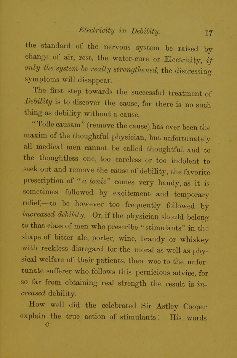 the standard of the nervous system be raised by change of air, rest, the water-cure or Electricity, if only the sijstem be really strengthened, the distressing symptoms will disappear. The first step towards the successful treatment of Debility is to discover the cause, for there is no such thing as debility without a cause.  Tolle causam (remove the cause) has1 ever been the maxim of the thoughtful physician, but unfortunately all medical men cannot be called thoughtful, and to the thoughtless one, too careless or too indolent to seek out and remove the cause of debility, the favorite prescription of  a tonic comes very handjr, as it is sometimes followed by excitement and temporary relief—to be however too frequently followed by increased debility. Or, if the physician should belong- to that class of men who prescribe  stimulants in the shape of bitter ale, porter, wine, brandy or whiskey with reckless disregard for the moral as well as phy- sical welfare of their patients, then woe to the unfor- tunate sufferer who follows this pernicious advice, for so far from obtaining real strength the result is in- creased debility. How well did the celebrated Sir Astley Cooper explain the true action of stimulants ! His words c