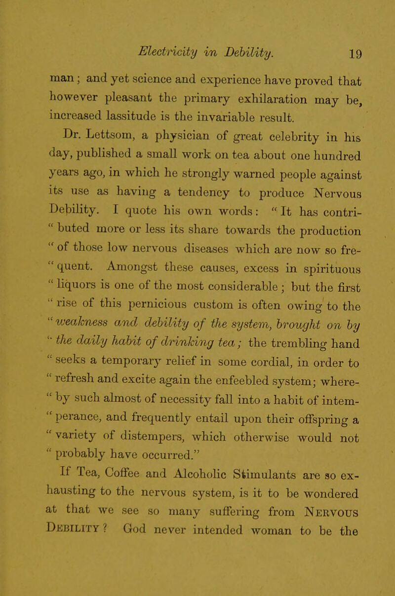 man; and yet science and experience have proved that however pleasant the primary exhilaration may be, increased lassitude is the invariable result. Dr. Lettsom, a physician of great celebrity in his day, published a small work on tea about one hundred years ago, in which he strongly warned people against its use as having a tendency to produce Nervous Debility. I quote his own words:  It has contri-  buted more or less its share towards the production  of those low nervous diseases which are now so fre-  quent. Amongst these causes, excess in spirituous  liquors is one of the most considerable; but the first  rise of this pernicious custom is often owing to the  weakness and debility of the system, brought on by ■the daily habit of drinking tea; the trembling hand  seeks a temporaiy relief in some cordial, in order to  refresh and excite again the enfeebled system; where-  by such almost of necessity fall into a habit of intem- i: perance, and frequently entail upon their offspring a  variety of distempers, which otherwise would not  probably have occurred. If Tea, Coffee and Alcoholic Stimulants are so ex- hausting to the nervous system, is it to be wondered at that we see so many suffering from Nervous Debility ? God never intended woman to be the