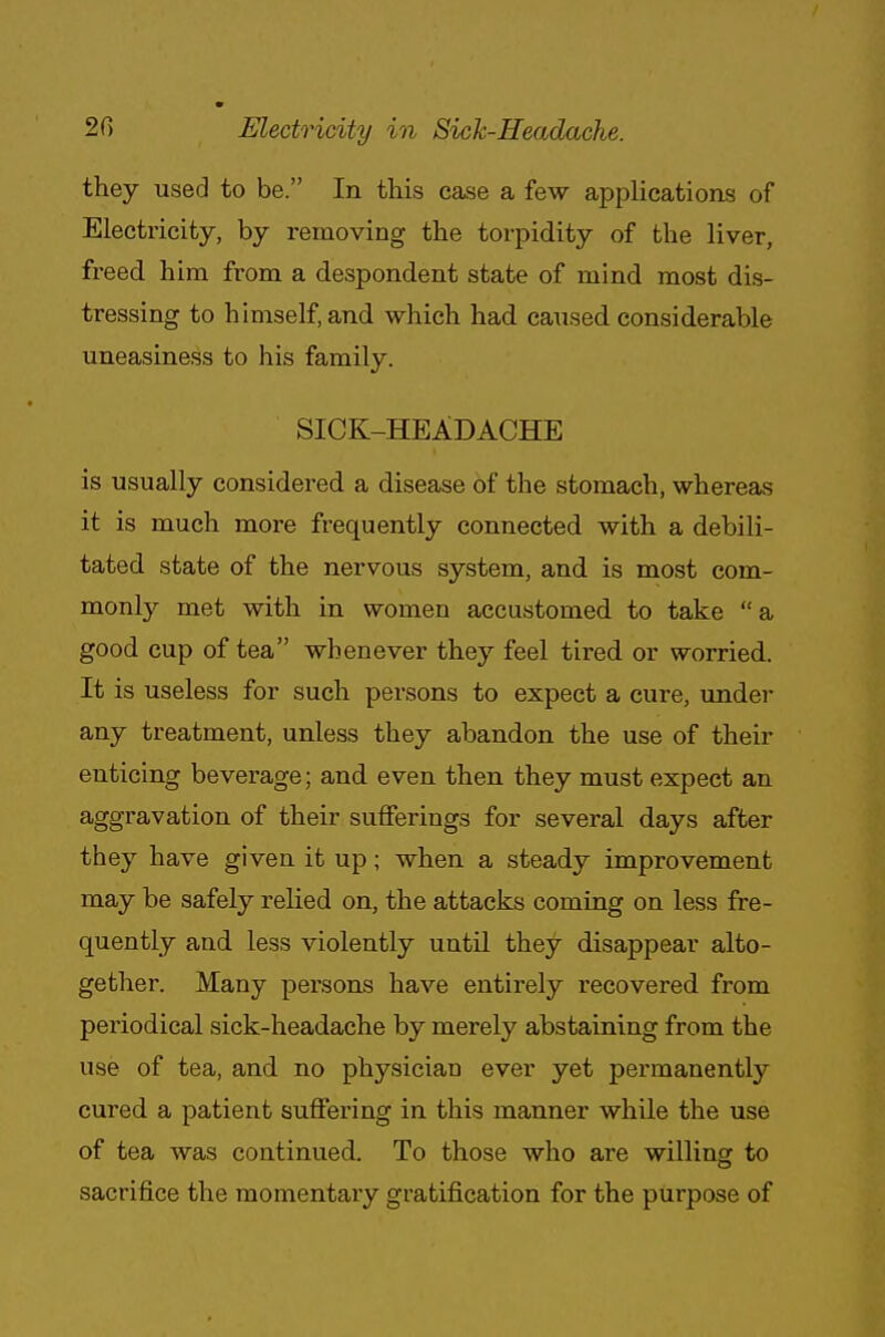 2fi Electricity in Sick-Headache. they used to be. In this case a few applications of Electricity, by removing the torpidity of the liver, freed him from a despondent state of mind most dis- tressing to himself, and which had caused considerable uneasiness to his family. SICK-HEADACHE is usually considered a disease of the stomach, whereas it is much more frequently connected with a debili- tated state of the nervous system, and is most com- monly met with in women accustomed, to take a good cup of tea whenever they feel tired or worried. It is useless for such persons to expect a cure, under any treatment, unless they abandon the use of their enticing beverage; and even then they must expect an aggravation of their sufferings for several days after they have given it up; when a steady improvement may be safely relied on, the attacks coming on less fre- quently and less violently until they disappear alto- gether. Many persons have entirely recovered from periodical sick-headache by merely abstaining from the use of tea, and no physician ever yet permanently cured a patient suffering in this manner while the use of tea was continued. To those who are willing to sacrifice the momentary gratification for the purpose of