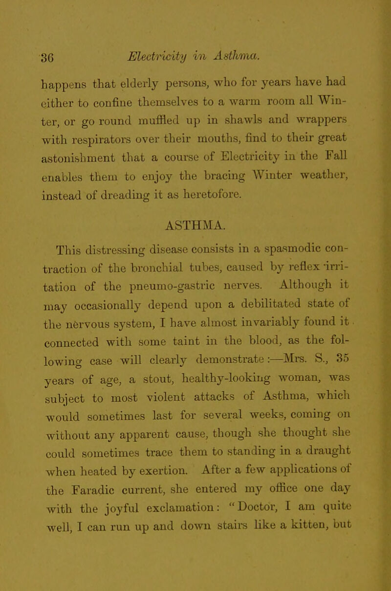 happens that elderly persons, who for years have had either to confine themselves to a warm room all Win- ter, or go round muffled up in shawls and wrappers with respirators over their mouths, find to their great astonishment that a course of Electricity in the Fall enables them to enjoy the bracing Winter weather, instead of dreading it as heretofore. ASTHMA. This distressing disease consists in a spasmodic con- traction of the bronchial tubes, caused by reflex-irri- tation of the pneumo-gastric nerves. Although it may occasionally depend upon a debilitated state of the nervous system, I have almost invariably found it connected with some taint in the blood, as the fol- lowing case will clearly demonstrate :—Mrs. S., 35 years of age, a stout, healthy-looking woman, was subject to most violent attacks of Asthma, which would sometimes last for several weeks, coming on without any apparent cause, though she thought she could sometimes trace them to standing in a draught when heated by exertion. After a few applications of the Faradic current, she entered my office one day with the joyful exclamation: Doctor, I am quite well, I can run up and down stairs like a kitten, but