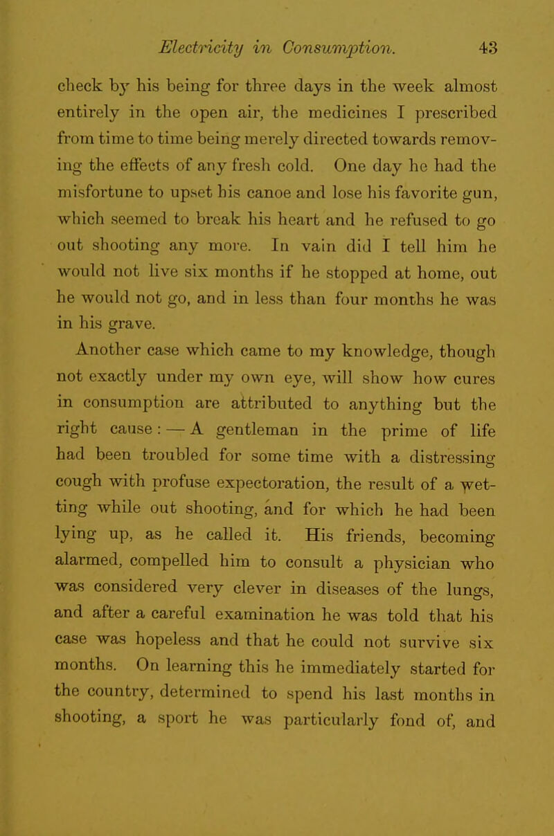 check by his being for three days in the week almost entirely in the open air, the medicines I prescribed from time to time being merely directed towards remov- ing the effects of any fresh cold. One day he had the misfortune to upset his canoe and lose his favorite gun, which seemed to break his heart and he refused to go out shooting any more. Ia vain did 1 tell him he would not live six months if he stopped at home, out he would not go, and in less than four months he was in his grave. Another case which came to my knowledge, though not exactly under my own eye, will show how cures in consumption are attributed to anything but the right cause: — A gentleman in the prime of life had been troubled for some time with a distressing cough with profuse expectoration, the result of a wet- ting while out shooting, and for which he had been lying up, as he called it. His friends, becoming alarmed, compelled him to consult a physician who was considered very clever in diseases of the lungs, and after a careful examination he was told that his case was hopeless and that he could not survive six months. On learning this he immediately started for the country, determined to spend his last months in shooting, a sport he was particularly fond of, and