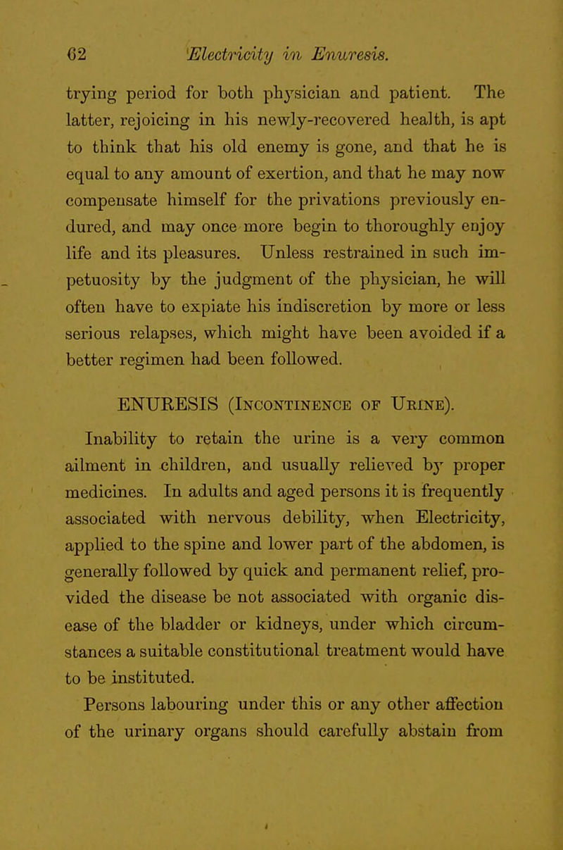 trying period for both physician and patient. The latter, rejoicing in his newly-recovered health, is apt to think that his old enemy is gone, and that he is equal to any amount of exertion, and that he may now compensate himself for the privations previously en- dured, and may once more begin to thoroughly enjoy life and its pleasures. Unless restrained in such im- petuosity by the judgment of the physician, he will often have to expiate his indiscretion by more or less serious relapses, which might have been avoided if a better regimen had been followed. ENURESIS (Incontinence of Urine). Inability to retain the urine is a very common ailment in children, and usually relieved by proper medicines. In adults and aged persons it is frequently associated with nervous debility, when Electricity, applied to the spine and lower part of the abdomen, is generally followed by quick and permanent relief, pro- vided the disease be not associated with organic dis- ease of the bladder or kidneys, under which circum- stances a suitable constitutional treatment would have to be instituted. Persons labouring under this or any other affection of the urinary organs should carefully abstain from