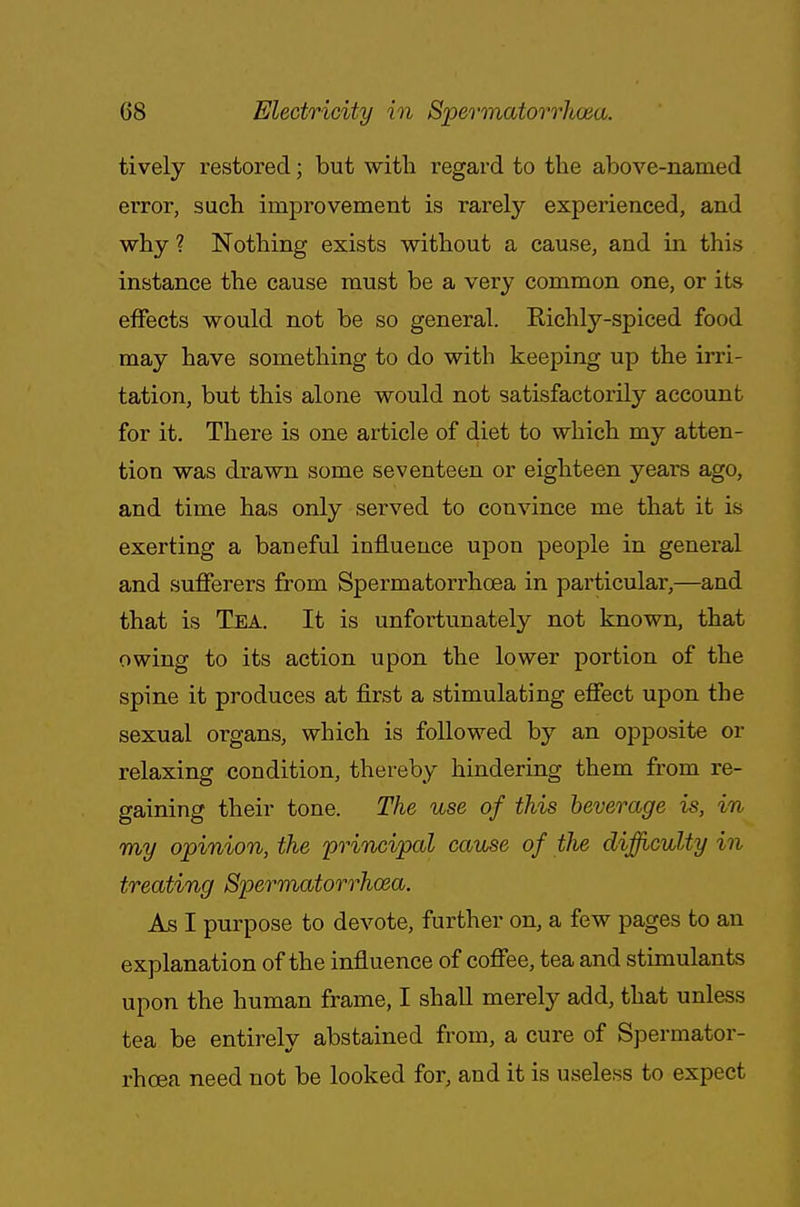 tively restored; but with regard to the above-named error, such improvement is rarely experienced, and why ? Nothing exists without a cause, and in this instance the cause must be a very common one, or its effects would not be so general. Richly-spiced food may have something to do with keeping up the irri- tation, but this alone would not satisfactorily account for it. There is one article of diet to which my atten- tion was drawn some seventeen or eighteen years ago, and time has only served to convince me that it is exerting a baneful influence upon people in general and sufferers from Spermatorrhoea in particular,—and that is Tea. It is unfortunately not known, that owing to its action upon the lower portion of the spine it produces at first a stimulating effect upon the sexual organs, which is followed by an opposite or relaxing condition, thereby hindering them from re- gaining their tone. The use of this beverage is, in my opinion, the principal cause of tlie difficulty in treating Spermatorrhoea. As I purpose to devote, further on, a few pages to an explanation of the influence of coffee, tea and stimulants upon the human frame, I shall merely add, that unless tea be entirely abstained from, a cure of Spermator- rhoea need not be looked for, and it is useless to expect