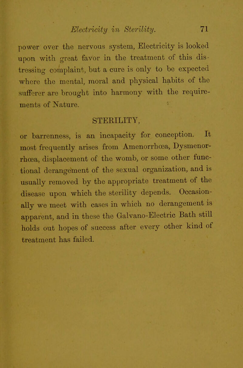 power over the nervous system, Electricity is looked upon with great favor in the treatment of this dis- tressing complaint, but a cure is only to be expected where the mental, moral and physical habits of the sufferer are brought into harmony with the require- ments of Nature. STERILITY, or barrenness, is an incapacity for conception. It most frequently arises from Amenorrhoea, Dysmenor- rhcea, displacement of the womb, or some other func- tional derangement of the sexual organization, and is usually removed by the appropriate treatment of the disease upon which the sterility depends. Occasion- ally we meet with cases in which no derangement is apparent, and in these the Galvano-Electric Bath still holds out hopes of success after every other kind of treatment has failed.