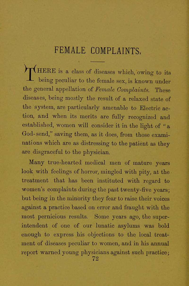 FEMALE COMPLAINTS, /TxHERE is a class of diseases which, owing to its -L being peculiar to the female sex, is known under the general appellation of Female Complaints. These diseases, being mostly the result of a relaxed state of the system, are particularly amenable to Electric ac- tion, and when its merits are fully recognized and established, women will consider it in the light of  a God-send, saving them, as it does, from those exami- nati ons which are as distressing to the patient as they are disgraceful to the physician. Many true-hearted medical men of mature years look with feelings of horror, mingled with pity, at the treatment that has been instituted with regard to women's complaints during the past twenty-five years; but being in the minority they fear to raise their voices against a practice based on error and fraught with the most pernicious results. Some years ago, the super- intendent of one of our lunatic asylums was bold enough to express his objections to the local treat- ment of diseases peculiar to women, and in his annual report warned young physicians against such practice;