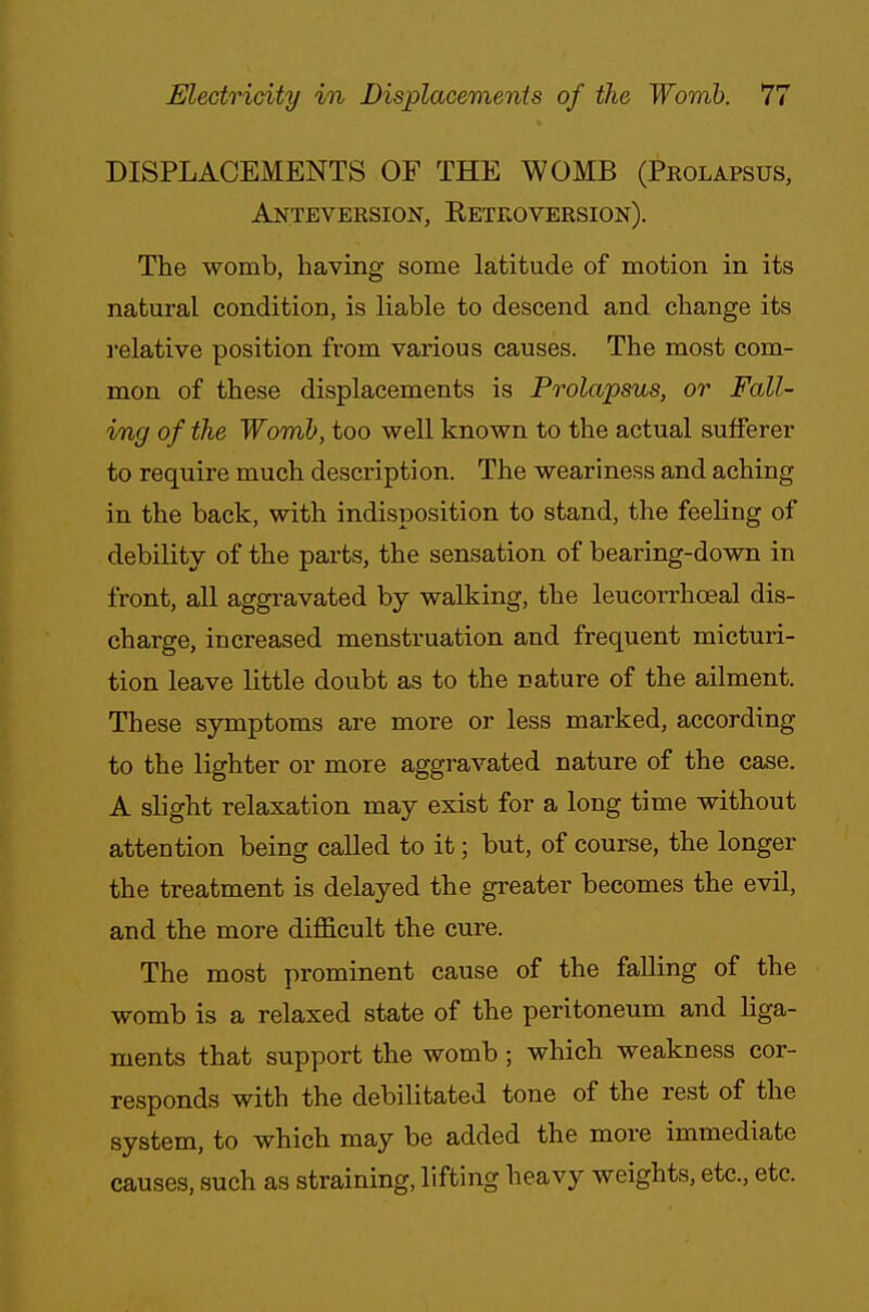 DISPLACEMENTS OF THE WOMB (Prolapsus, Anteversion, Retroversion). The womb, having some latitude of motion in its natural condition, is liable to descend and change its relative position from various causes. The most com- mon of these displacements is Prolapsus, or Fall- ing of the Womb, too well known to the actual sufferer to require much description. The weariness and aching in the back, with indisposition to stand, the feeling of debility of the parts, the sensation of bearing-down in front, all aggravated by walking, the leucorrhceal dis- charge, increased menstruation and frequent micturi- tion leave little doubt as to the nature of the ailment. These symptoms are more or less marked, according to the lighter or more aggravated nature of the case. A slight relaxation may exist for a long time without attention being called to it; but, of course, the longer the treatment is delayed the greater becomes the evil, and the more difficult the cure. The most prominent cause of the falling of the womb is a relaxed state of the peritoneum and liga- ments that support the womb ; which weakness cor- responds with the debilitated tone of the rest of the system, to which may be added the more immediate causes, such as straining, lifting heavy weights, etc., etc.