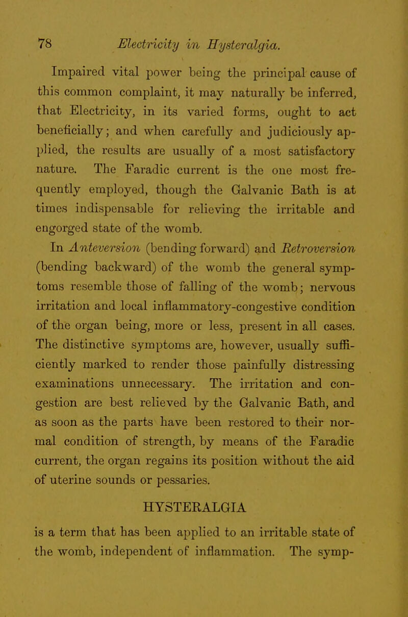 Impaired vital power being the principal cause of this common complaint, it may naturally be inferred, that Electricity, in its varied forms, ought to act beneficially; and when carefully and judiciously ap- plied, the results are usually of a most satisfactory nature. The Faradic current is the one most fre- quently employed, though the Galvanic Bath is at times indispensable for relieving the irritable and engorged state of the womb. In Anteversion (bending forward) and Retroversion (bending backward) of the womb the general symp- toms resemble those of falling of the womb; nervous irritation and local inflammatory-congestive condition of the organ being, more or less, present in all cases. The distinctive symptoms are, however, usually suffi- ciently marked to render those painfully distressing examinations unnecessary. The irritation and con- gestion are best relieved by the Galvanic Bath, and as soon as the parts have been restored to their nor- mal condition of strength, by means of the Faradic current, the organ regains its position without the aid of uterine sounds or pessaries. HYSTEKALGIA is a term that has been applied to an irritable state of the womb, independent of inflammation. The symp-