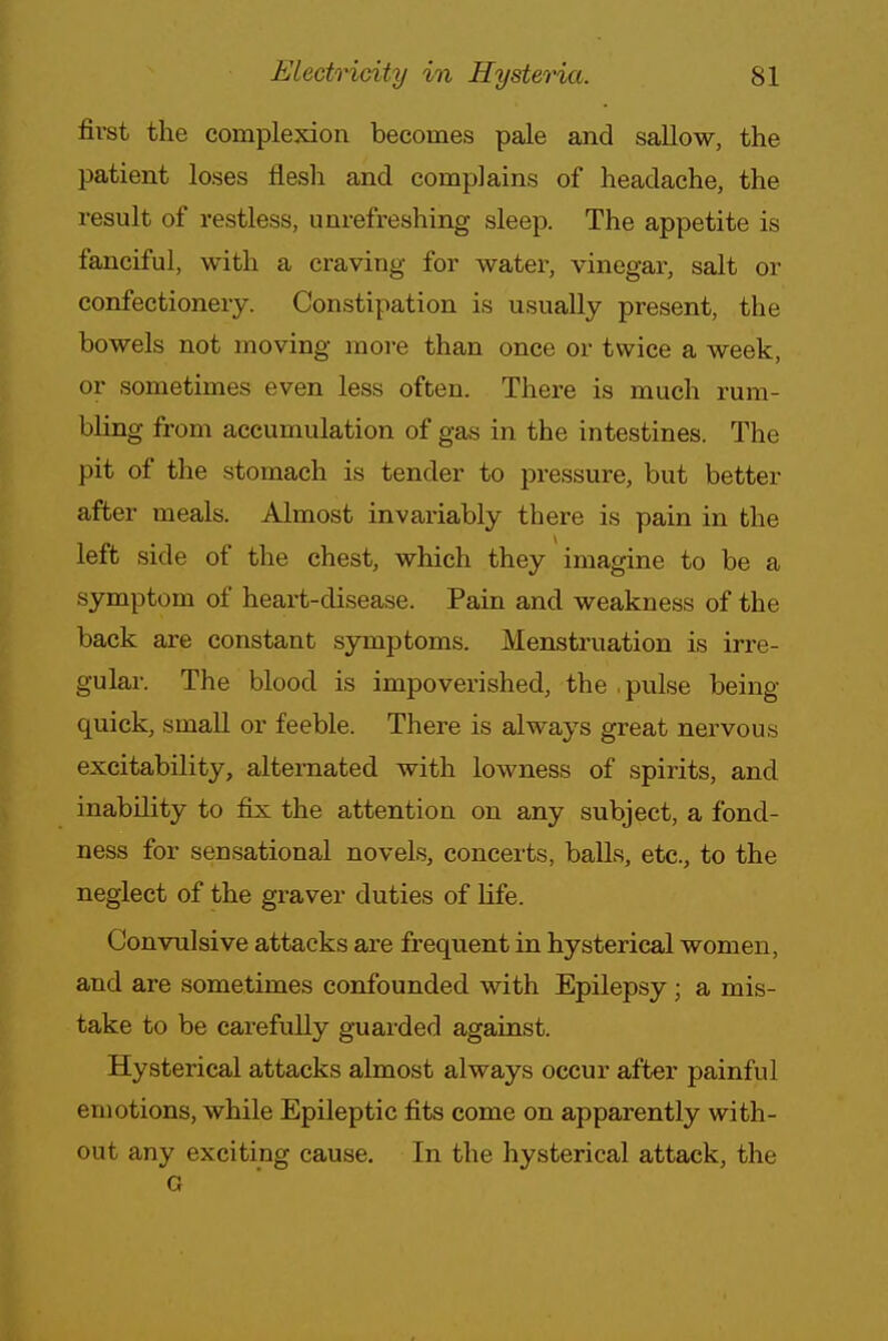 first the complexion becomes pale and sallow, the patient loses flesh and complains of headache, the result of restless, unrefreshing sleep. The appetite is fanciful, with a craving for water, vinegar, salt or confectionery. Constipation is usually present, the bowels not moving more than once or twice a week, or sometimes even less often. There is much rum- bling from accumulation of gas in the intestines. The pit of the stomach is tender to pressure, but better after meals. Almost invariably there is pain in the left side of the chest, which they imagine to be a symptom of heart-disease. Pain and weakness of the back are constant symptoms. Menstruation is irre- gular. The blood is impoverished, the , pulse being- quick, small or feeble. There is always great nervous excitability, alternated with lowness of spirits, and inability to fix the attention on any subject, a fond- ness for sensational novels, concerts, balls, etc., to the neglect of the graver duties of life. Convulsive attacks are frequent in hysterical women, and are sometimes confounded with Epilepsy; a mis- take to be carefully guarded against. Hysterical attacks almost always occur after painful emotions, while Epileptic fits come on apparently with- out any exciting cause. In the hysterical attack, the o