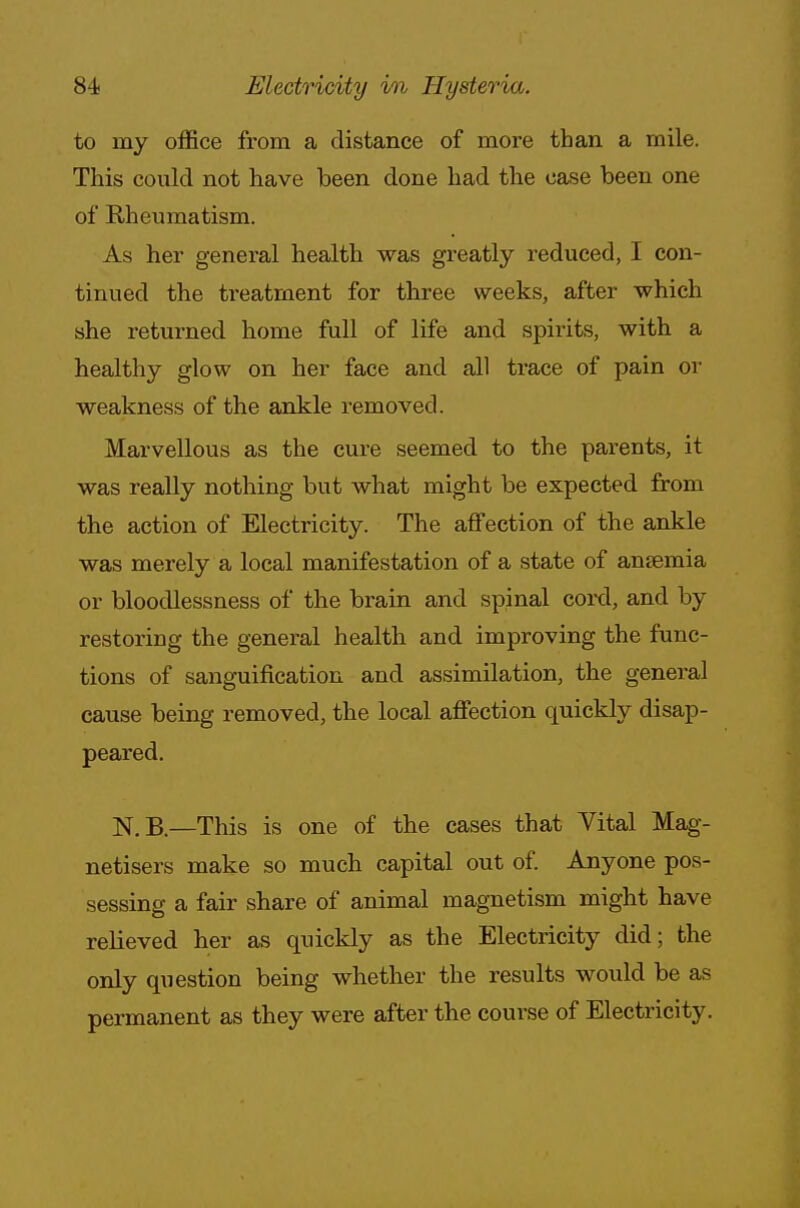 to my office from a distance of more than a mile. This could not have been done had the case been one of Rheumatism. As her general health was greatly reduced, I con- tinued the treatment for three weeks, after which she returned home full of life and spirits, with a healthy glow on her face and all trace of pain or weakness of the ankle removed. Marvellous as the cure seemed to the parents, it was really nothing but what might be expected from the action of Electricity. The affection of the ankle was merely a local manifestation of a state of anaemia or bloodlessness of the brain and spinal cord, and by restoring the general health and improving the func- tions of sanguification and assimilation, the general cause being removed, the local affection quickly disap- peared. N.B.—This is one of the cases that Vital Mag- netisers make so much capital out of. Anyone pos- sessing a fair share of animal magnetism might have relieved her as quickly as the Electricity did; the only question being whether the results would be as permanent as they were after the course of Electricity.