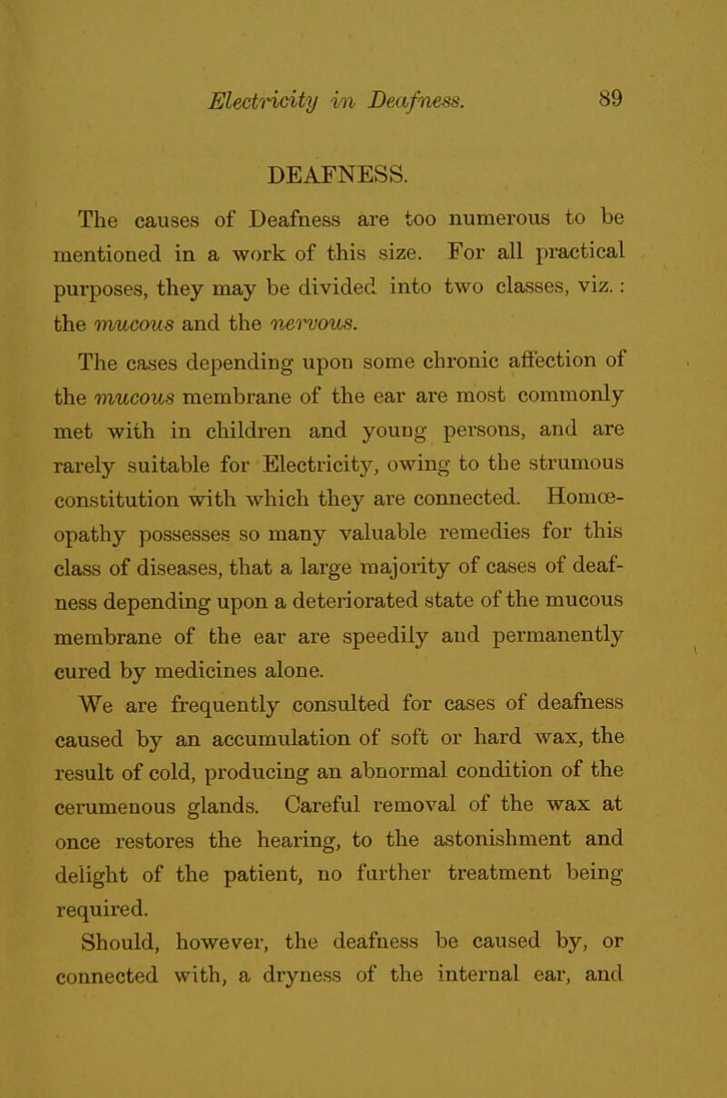 DEAFNESS. The causes of Deafness are too numerous to be mentioned in a work of this size. For all practical purposes, they may be divided into two classes, viz.: the mucous and the nervous. The cases depending upon some chronic affection of the mucous membrane of the ear are most commonly met with in children and young persons, and are rarely suitable for Electricity, owing to the strumous constitution with which they are connected. Homoe- opathy possesses so many valuable remedies for this class of diseases, that a large majority of cases of deaf- ness depending upon a deteriorated state of the mucous membrane of the ear are speedily and permanently cured by medicines alone. We are frequently consulted for cases of deafness caused by an accumulation of soft or hard wax, the result of cold, producing an abnormal condition of the cerumenous glands. Careful removal of the wax at once restores the hearing, to the astonishment and delight of the patient, no farther treatment being required. Should, however, the deafness be caused by, or connected with, a dryness of the internal ear, and