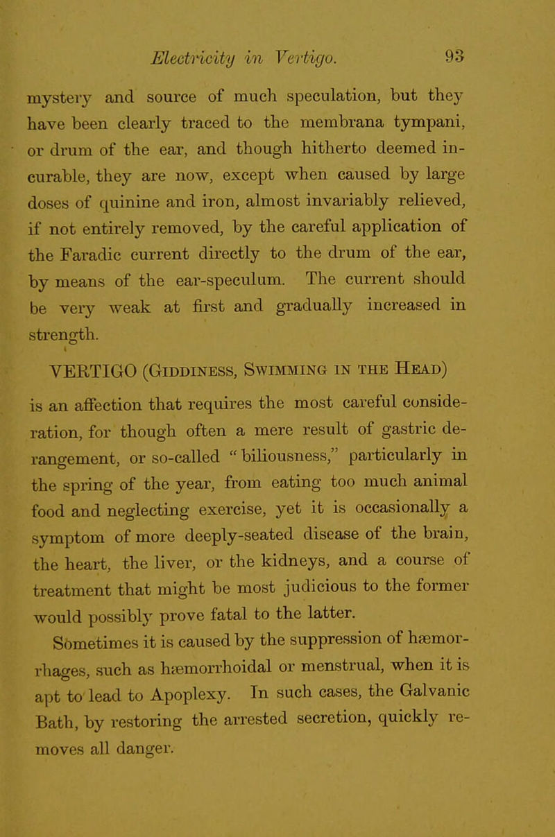 mystery and source of much speculation, but they have been clearly traced to the membrana tympani, or drum of the ear, and though hitherto deemed in- curable, they are now, except when caused by large doses of quinine and iron, almost invariably relieved, if not entirely removed, by the careful application of the Faradic current directly to the drum of the ear, by means of the ear-speculum. The current should be very weak at first and gradually increased in strength. VERTIGO (Giddiness, Swimming in the Head) is an affection that requires the most careful conside- ration, for though often a mere result of gastric de- rangement, or so-called  biliousness, particularly in the spring of the year, from eating too much animal food and neglecting exercise, yet it is occasionally a symptom of more deeply-seated disease of the brain, the heart, the liver, or the kidneys, and a course of treatment that might be most judicious to the former would possibly prove fatal to the latter. Sometimes it is caused by the suppression of hsemor- rhacres such as hemorrhoidal or menstrual, when it is apt to lead to Apoplexy. In such cases, the Galvanic Bath, by restoring the arrested secretion, quickly re- moves all danger.