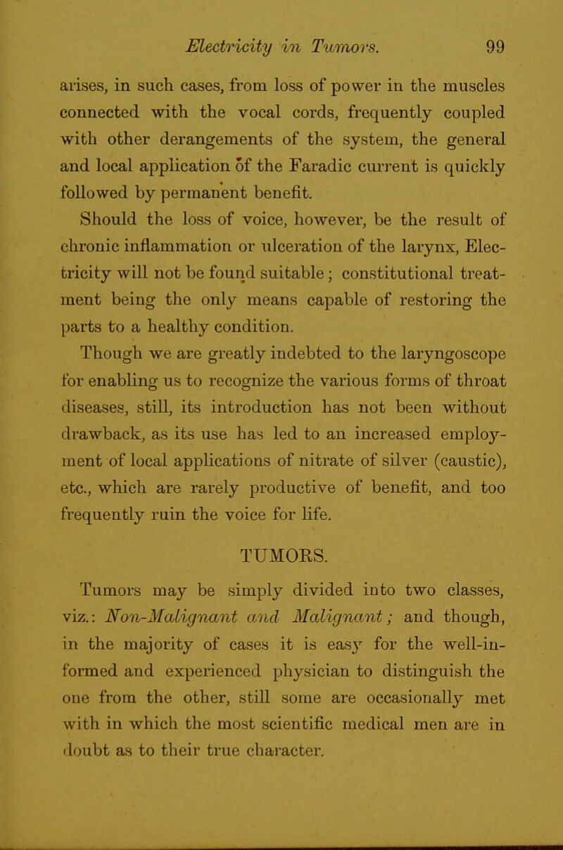 arises, in such cases, from loss of power in the muscles connected with the vocal cords, frequently coupled with other derangements of the system, the general and local application of the Faradic current is quickly followed by permanent benefit. Should the loss of voice, however, be the result of chronic inflammation or ulceration of the larynx, Elec- tricity will not be found suitable; constitutional treat- ment being the only means capable of restoring the parts to a healthy condition. Though we are greatly indebted to the laryngoscope for enabling us to recognize the various forms of throat diseases, still, its introduction has not been without drawback, as its use has led to an increased employ- ment of local applications of nitrate of silver (caustic), etc., which are rarely productive of benefit, and too frequently ruin the voice for life. TUMORS. Tumors may be simply divided into two classes, viz.: Non-Malignant and Malignant; and though, in the majority of cases it is easy for the well-in- formed and experienced physician to distinguish the one from the other, still some are occasionally met with in which the most scientific medical men ai-e in doubt as to their true character.