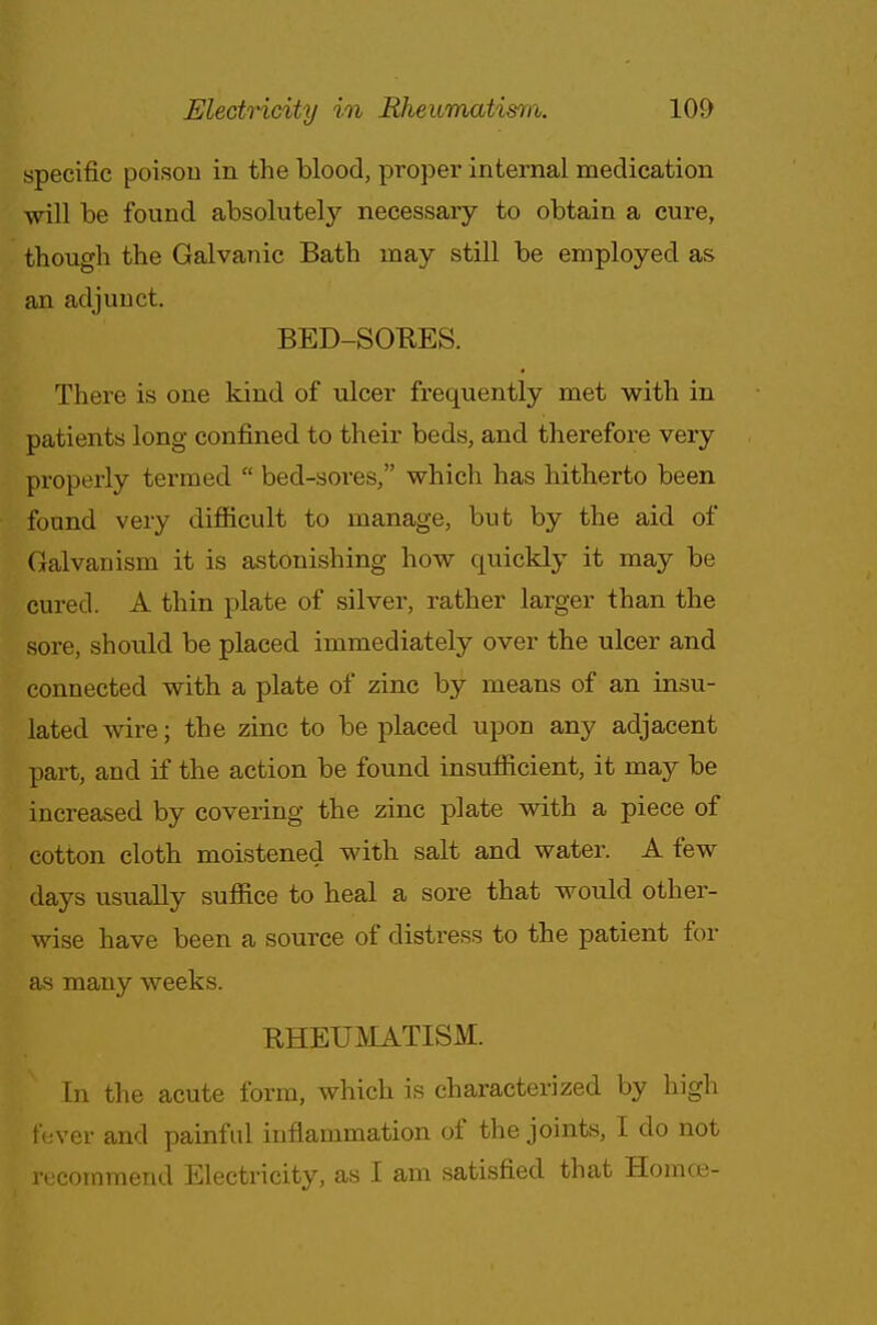 specific poison in the blood, proper internal medication will be found absolutely necessary to obtain a cure, though the Galvanic Bath may still be employed as an adjunct. BED-SOKES. There is one kind of ulcer frequently met with in patients long confined to their beds, and therefore very properly termed  bed-sores, which has hitherto been found very difficult to manage, but by the aid of Galvanism it is astonishing how quickly it may be cured. A thin plate of silver, rather larger than the sore, should be placed immediately over the ulcer and connected with a plate of zinc by means of an insu- lated wire; the zinc to be placed upon any adjacent part, and if the action be found insufficient, it may be increased by covering the zinc plate with a piece of cotton cloth moistened with salt and water. A few days usually suffice to heal a sore that would other- wise have been a source of distress to the patient for as many weeks. RHEUMATISM. In the acute form, which is characterized by high fever and painful inflammation of the joints, I do not recommend Electricity, as I am satisfied that Hornoe-