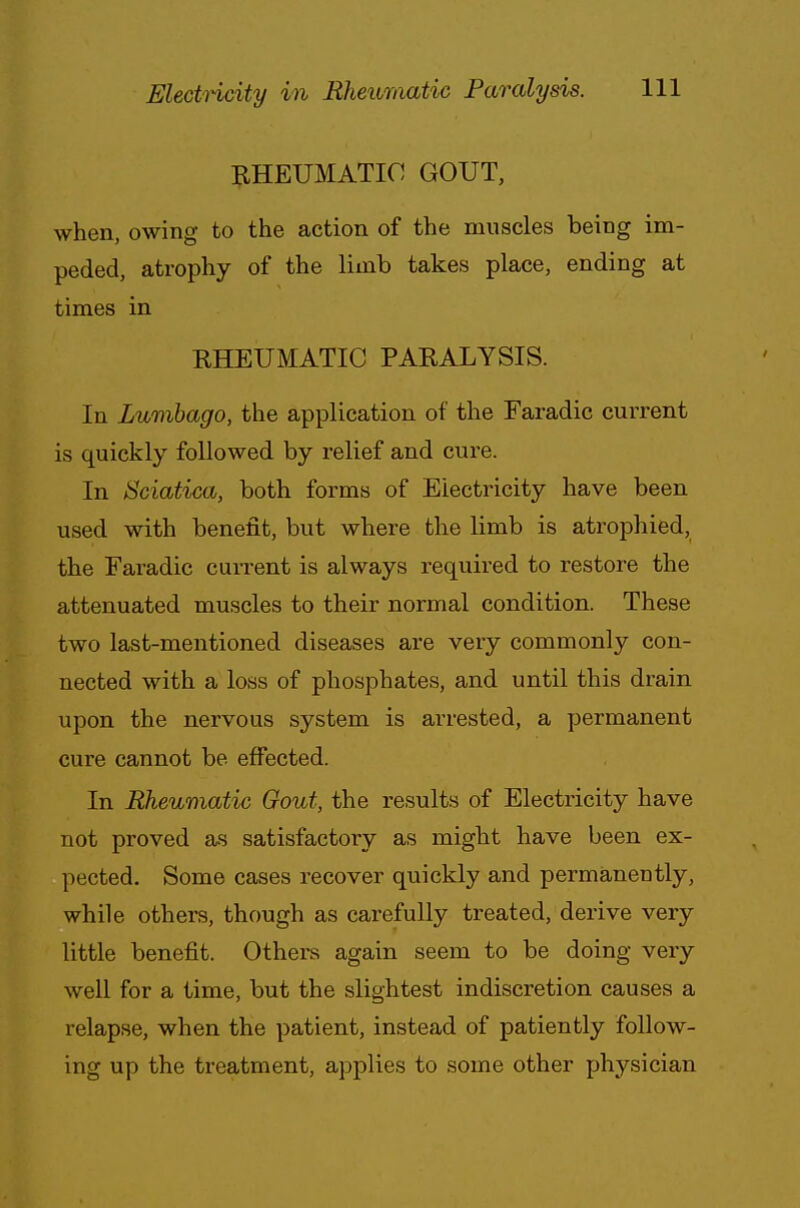 RHEUMATIC GOUT, when, owing to the action of the muscles being im- peded, atrophy of the limb takes place, ending at times in RHEUMATIC PARALYSIS. In Lumbago, the application of the Faradic current is quickly followed by relief and cure. In Sciatica, both forms of Electricity have been used with benefit, but where the limb is atrophied, the Faradic current is always required to restore the attenuated muscles to their normal condition. These two last-mentioned diseases are very commonly con- nected with a loss of phosphates, and until this drain upon the nervous system is arrested, a permanent cure cannot be effected. In Rheumatic Gout, the results of Electricity have not proved as satisfactory as might have been ex- pected. Some cases recover quickly and permanently, while others, though as carefully treated, derive very little benefit. Others again seem to be doing very well for a time, but the slightest indiscretion causes a relapse, when the patient, instead of patiently follow- ing up the treatment, applies to some other physician