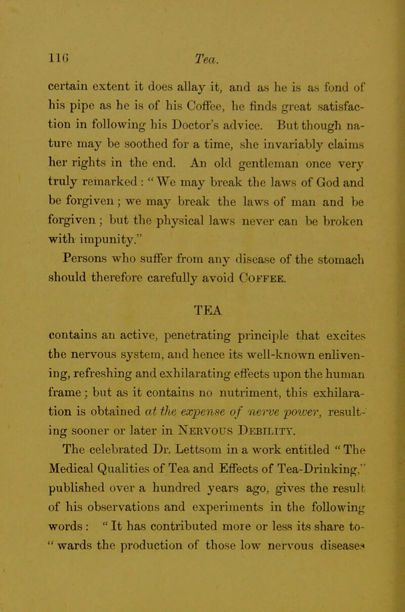 110 Tea. certain extent it does allay it, and as he is as fond of* his pipe as he is of his Coffee, he finds great satisfac- tion in following his Doctor's advice. But though na- ture may be soothed for a time, she invariably claims her rights in the end. An old gentleman once very truly remarked:  We may break the laws of God and be forgiven; we may break the laws of man and be forgiven ; but the physical laws never can be broken with impunity. Persons who suffer from any disease of the stomach should therefore carefully avoid Coffee. TEA contains an active, penetrating principle that excites the nervous system, and hence its well-known enliven- ing, refreshing and exhilarating effects upon the human frame ; but as it contains no nutriment, this exhilara- tion is obtained at the expense of nerve poiver, result- ing sooner or later in Nervous Debility. The celebrated Dr. Lettsom in a work entitled  The Medical Qualities of Tea and Effects of Tea-Drinking,' published over a hundred years ago, gives the result of his observations and experiments in the following words:  It has contributed more or less its share to-  wards the production of those low nervous disease.1*