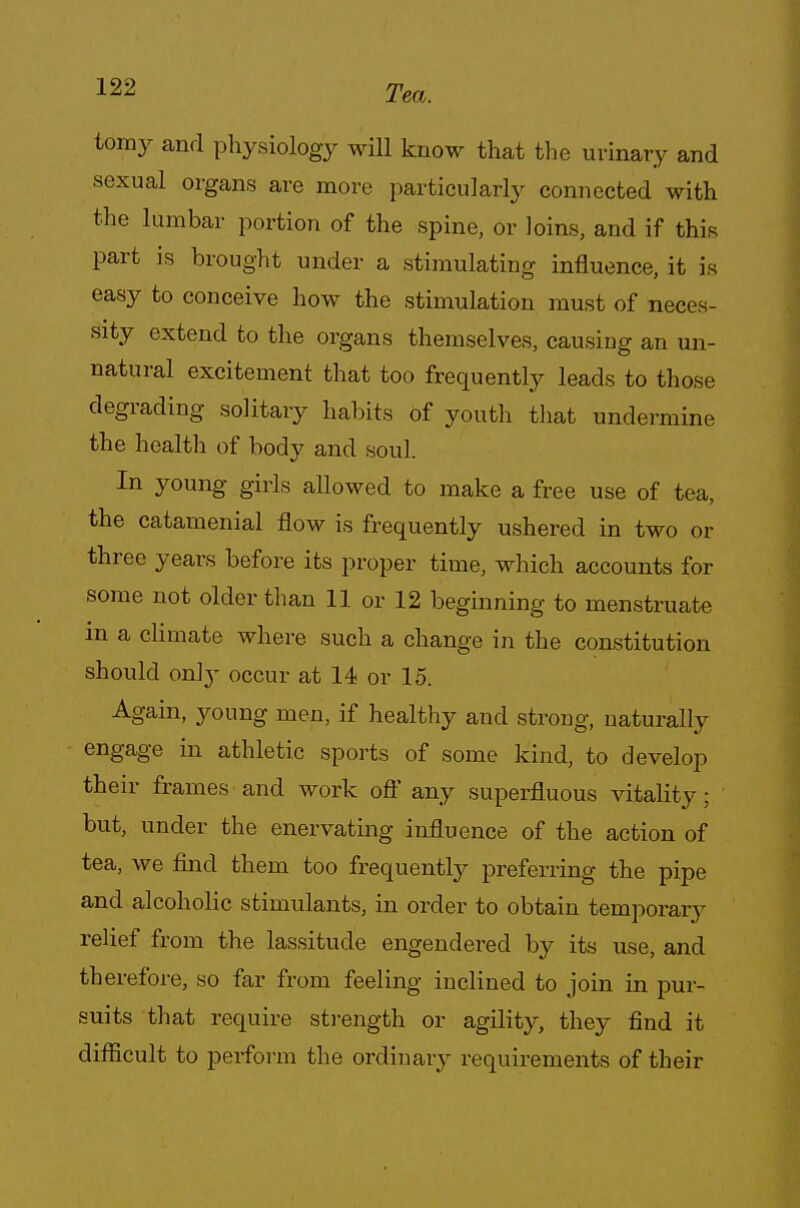 tomy and physiology will know that the urinary and sexual organs are more particularly connected with the lumbar portion of the spine, or loins, and if this part is brought under a stimulating influence, it is easy to conceive how the stimulation must of neces- sity extend to the organs themselves, causing an un- natural excitement that too frequently leads to those degrading solitary habits of youth that undermine the health of body and soul. In young girls allowed to make a free use of tea, the catamenial flow is frequently ushered in two or three years before its proper time, which accounts for some not older than 11 or 12 beginning to menstruate m a climate where such a change in the constitution should on!y occur at 14 or 15. Again, young men, if healthy and strong, naturally engage in athletic sports of some kind, to develop their frames and work oft any superfluous vitality; but, under the enervating influence of the action of tea, we find them too frequently preferring the pipe and alcoholic stimulants, in order to obtain temporary relief from the lassitude engendered by its use, and therefore, so far from feeling inclined to join in pur- suits that require strength or agility, they find it difficult to perform the ordinary requirements of their