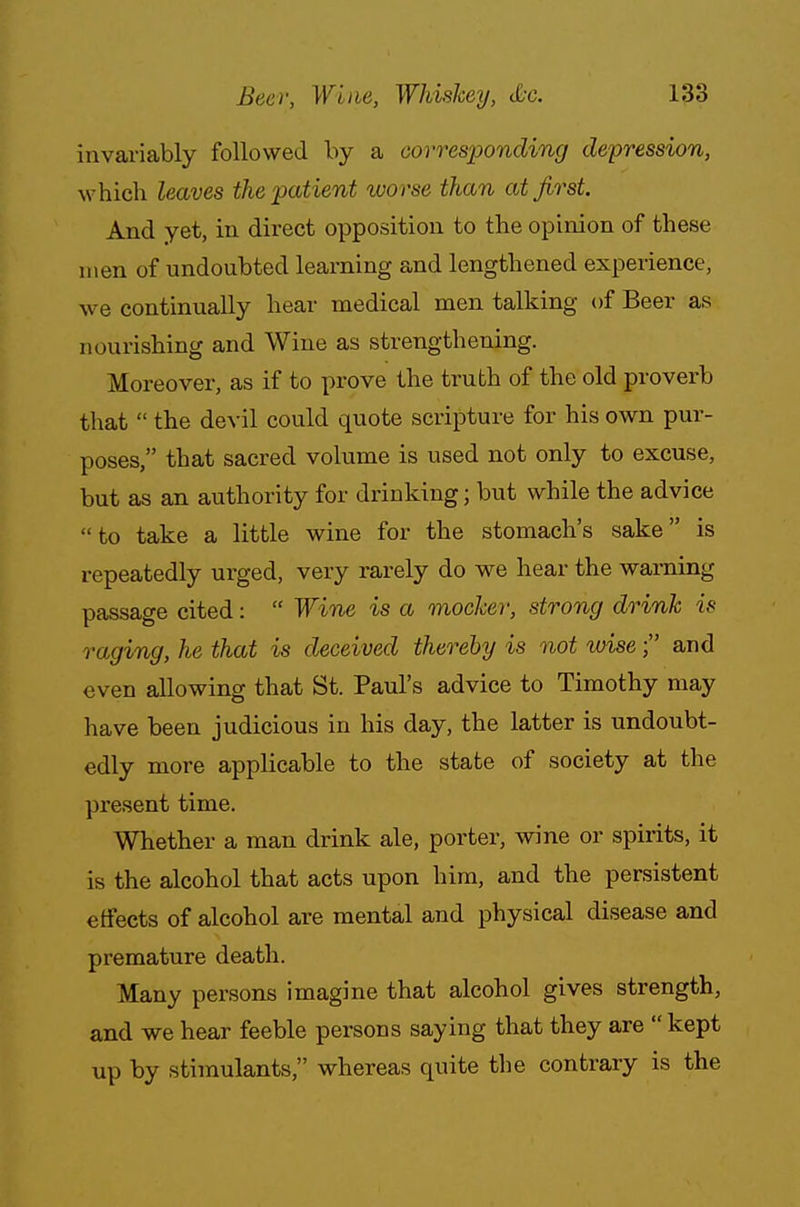 invariably followed by a corresponding depression, which leaves the patient worse than at first. And yet, in direct opposition to the opinion of these men of undoubted learning and lengthened experience, we continually hear medical men talking of Beer as nourishing and Wine as strengthening. Moreover, as if to prove the truth of the old proverb that  the devil could quote scripture for his own pur- poses, that sacred volume is used not only to excuse, but as an authority for drinking; but while the advice to take a little wine for the stomach's sake is repeatedly urged, very rarely do we hear the warning passage cited:  Wine is a mocker, strong drink is raging, he that is deceived thereby is not wise; and even allowing that St. Paul's advice to Timothy may have been judicious in his day, the latter is undoubt- edly more applicable to the state of society at the present time. Whether a man drink ale, porter, wine or spirits, it is the alcohol that acts upon him, and the persistent effects of alcohol are mental and physical disease and premature death. Many persons imagine that alcohol gives strength, and we hear feeble persons saying that they are  kept up by stimulants, whereas quite the contrary is the