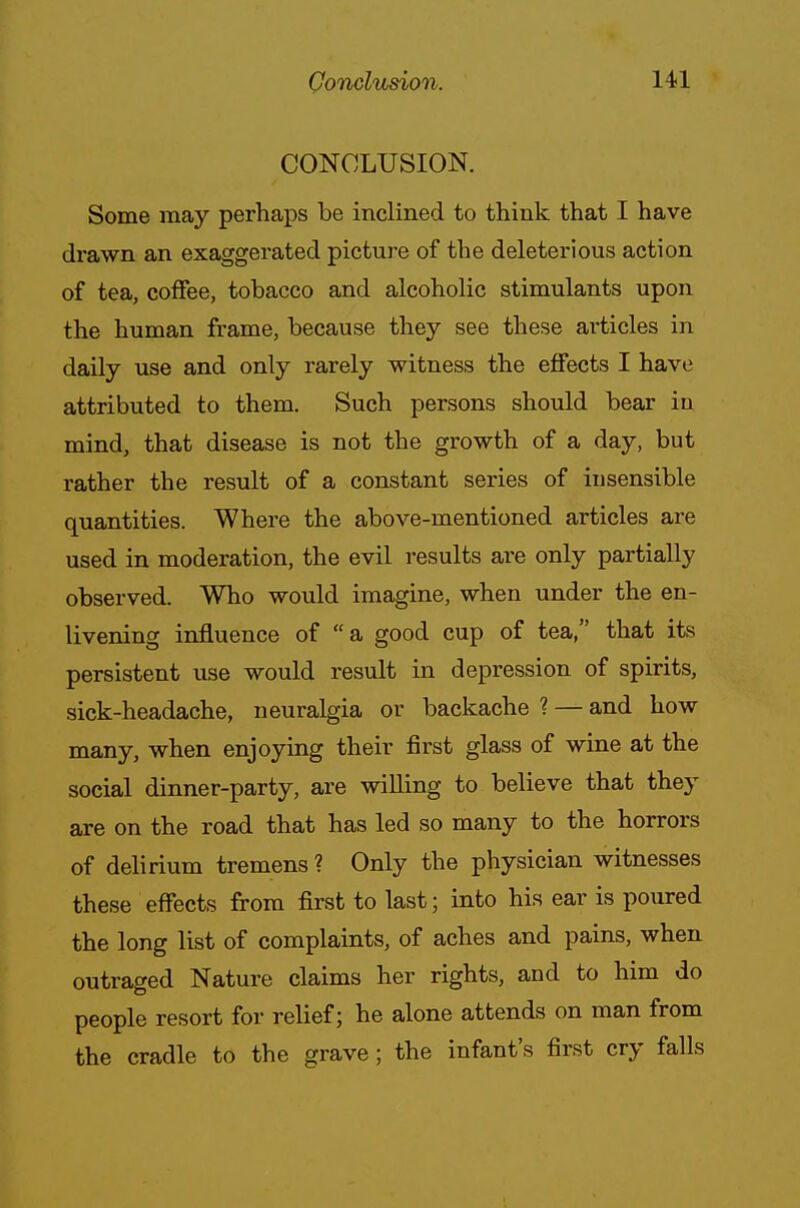 CONCLUSION. Some may perhaps be inclined to think that I have drawn an exaggerated picture of the deleterious action of tea, coffee, tobacco and alcoholic stimulants upon the human frame, because they see these articles in daily use and only rarely witness the effects I have attributed to them. Such persons should bear iu mind, that disease is not the growth of a day, but rather the result of a constant series of insensible quantities. Where the above-mentioned articles are used in moderation, the evil results are only partially observed. Who would imagine, when under the en- livening influence of a good cup of tea, that its persistent use would result in depression of spirits, sick-headache, neuralgia or backache ? — and how many, when enjoying their first glass of wine at the social dinner-party, are willing to believe that they are on the road that has led so many to the horrors of delirium tremens ? Only the physician witnesses these effects from first to last; into his ear is poured the long list of complaints, of aches and pains, when outraged Nature claims her rights, and to him do people resort for relief; he alone attends on man from the cradle to the grave; the infant's first cry falls